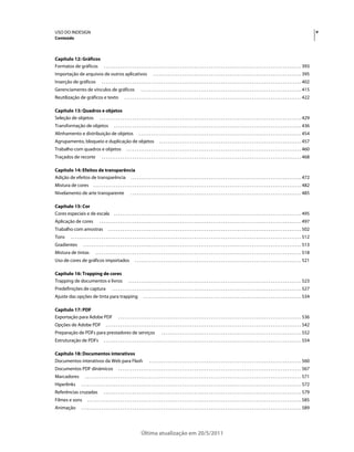 USO DO INDESIGN                                                                                                                                                                                                                                    v
Conteúdo



Capítulo 12: Gráficos
Formatos de gráficos . . . . . . . . . . . . . . . . . . . . . . . . . . . . . . . . . . . . . . . . . . . . . . . . . . . . . . . . . . . . . . . . . . . . . . . . . . . . . . . . . . . . . . . . . . . . . . . . 393
Importação de arquivos de outros aplicativos                                               . . . . . . . . . . . . . . . . . . . . . . . . . . . . . . . . . . . . . . . . . . . . . . . . . . . . . . . . . . . . . . . . . . . . . . . . 395
Inserção de gráficos                      . . . . . . . . . . . . . . . . . . . . . . . . . . . . . . . . . . . . . . . . . . . . . . . . . . . . . . . . . . . . . . . . . . . . . . . . . . . . . . . . . . . . . . . . . . . . . . . . . 402
Gerenciamento de vínculos de gráficos                                          . . . . . . . . . . . . . . . . . . . . . . . . . . . . . . . . . . . . . . . . . . . . . . . . . . . . . . . . . . . . . . . . . . . . . . . . . . . . . . 415
Reutilização de gráficos e texto                               . . . . . . . . . . . . . . . . . . . . . . . . . . . . . . . . . . . . . . . . . . . . . . . . . . . . . . . . . . . . . . . . . . . . . . . . . . . . . . . . . . . . . . 422

Capítulo 13: Quadros e objetos
Seleção de objetos . . . . . . . . . . . . . . . . . . . . . . . . . . . . . . . . . . . . . . . . . . . . . . . . . . . . . . . . . . . . . . . . . . . . . . . . . . . . . . . . . . . . . . . . . . . . . . . . . . 429
Transformação de objetos                              . . . . . . . . . . . . . . . . . . . . . . . . . . . . . . . . . . . . . . . . . . . . . . . . . . . . . . . . . . . . . . . . . . . . . . . . . . . . . . . . . . . . . . . . . . . 436
Alinhamento e distribuição de objetos                                        . . . . . . . . . . . . . . . . . . . . . . . . . . . . . . . . . . . . . . . . . . . . . . . . . . . . . . . . . . . . . . . . . . . . . . . . . . . . . . . 454
Agrupamento, bloqueio e duplicação de objetos                                                    . . . . . . . . . . . . . . . . . . . . . . . . . . . . . . . . . . . . . . . . . . . . . . . . . . . . . . . . . . . . . . . . . . . . . 457
Trabalho com quadros e objetos                                   . . . . . . . . . . . . . . . . . . . . . . . . . . . . . . . . . . . . . . . . . . . . . . . . . . . . . . . . . . . . . . . . . . . . . . . . . . . . . . . . . . . . . 460
Traçados de recorte                       . . . . . . . . . . . . . . . . . . . . . . . . . . . . . . . . . . . . . . . . . . . . . . . . . . . . . . . . . . . . . . . . . . . . . . . . . . . . . . . . . . . . . . . . . . . . . . . . . 468

Capítulo 14: Efeitos de transparência
Adição de efeitos de transparência . . . . . . . . . . . . . . . . . . . . . . . . . . . . . . . . . . . . . . . . . . . . . . . . . . . . . . . . . . . . . . . . . . . . . . . . . . . . . . . . . . . 472
Mistura de cores                  . . . . . . . . . . . . . . . . . . . . . . . . . . . . . . . . . . . . . . . . . . . . . . . . . . . . . . . . . . . . . . . . . . . . . . . . . . . . . . . . . . . . . . . . . . . . . . . . . . . . . 482
Nivelamento de arte transparente                                     . . . . . . . . . . . . . . . . . . . . . . . . . . . . . . . . . . . . . . . . . . . . . . . . . . . . . . . . . . . . . . . . . . . . . . . . . . . . . . . . . . . 485

Capítulo 15: Cor
Cores especiais e de escala                           . . . . . . . . . . . . . . . . . . . . . . . . . . . . . . . . . . . . . . . . . . . . . . . . . . . . . . . . . . . . . . . . . . . . . . . . . . . . . . . . . . . . . . . . . . . 495
Aplicação de cores                      . . . . . . . . . . . . . . . . . . . . . . . . . . . . . . . . . . . . . . . . . . . . . . . . . . . . . . . . . . . . . . . . . . . . . . . . . . . . . . . . . . . . . . . . . . . . . . . . . . 497
Trabalho com amostras                           . . . . . . . . . . . . . . . . . . . . . . . . . . . . . . . . . . . . . . . . . . . . . . . . . . . . . . . . . . . . . . . . . . . . . . . . . . . . . . . . . . . . . . . . . . . . . . 502
Tons         . . . . . . . . . . . . . . . . . . . . . . . . . . . . . . . . . . . . . . . . . . . . . . . . . . . . . . . . . . . . . . . . . . . . . . . . . . . . . . . . . . . . . . . . . . . . . . . . . . . . . . . . . . . . . . . . 512
Gradientes              . . . . . . . . . . . . . . . . . . . . . . . . . . . . . . . . . . . . . . . . . . . . . . . . . . . . . . . . . . . . . . . . . . . . . . . . . . . . . . . . . . . . . . . . . . . . . . . . . . . . . . . . . . 513
Mistura de tintas                   . . . . . . . . . . . . . . . . . . . . . . . . . . . . . . . . . . . . . . . . . . . . . . . . . . . . . . . . . . . . . . . . . . . . . . . . . . . . . . . . . . . . . . . . . . . . . . . . . . . . 518
Uso de cores de gráficos importados                                      . . . . . . . . . . . . . . . . . . . . . . . . . . . . . . . . . . . . . . . . . . . . . . . . . . . . . . . . . . . . . . . . . . . . . . . . . . . . . . . . . 521

Capítulo 16: Trapping de cores
Trapping de documentos e livros                                    . . . . . . . . . . . . . . . . . . . . . . . . . . . . . . . . . . . . . . . . . . . . . . . . . . . . . . . . . . . . . . . . . . . . . . . . . . . . . . . . . . . . 523
Predefinições de captura                            . . . . . . . . . . . . . . . . . . . . . . . . . . . . . . . . . . . . . . . . . . . . . . . . . . . . . . . . . . . . . . . . . . . . . . . . . . . . . . . . . . . . . . . . . . . . 527
Ajuste das opções de tinta para trapping                                         . . . . . . . . . . . . . . . . . . . . . . . . . . . . . . . . . . . . . . . . . . . . . . . . . . . . . . . . . . . . . . . . . . . . . . . . . . . . . 534

Capítulo 17: PDF
Exportação para Adobe PDF                                 . . . . . . . . . . . . . . . . . . . . . . . . . . . . . . . . . . . . . . . . . . . . . . . . . . . . . . . . . . . . . . . . . . . . . . . . . . . . . . . . . . . . . . . . . 536
Opções de Adobe PDF                           . . . . . . . . . . . . . . . . . . . . . . . . . . . . . . . . . . . . . . . . . . . . . . . . . . . . . . . . . . . . . . . . . . . . . . . . . . . . . . . . . . . . . . . . . . . . . . . 542
Preparação de PDFs para prestadores de serviços                                                    . . . . . . . . . . . . . . . . . . . . . . . . . . . . . . . . . . . . . . . . . . . . . . . . . . . . . . . . . . . . . . . . . . . . 552
Estruturação de PDFs                        . . . . . . . . . . . . . . . . . . . . . . . . . . . . . . . . . . . . . . . . . . . . . . . . . . . . . . . . . . . . . . . . . . . . . . . . . . . . . . . . . . . . . . . . . . . . . . . . 554

Capítulo 18: Documentos interativos
Documentos interativos da Web para Flash                                               . . . . . . . . . . . . . . . . . . . . . . . . . . . . . . . . . . . . . . . . . . . . . . . . . . . . . . . . . . . . . . . . . . . . . . . . . . 560
Documentos PDF dinâmicos                                  . . . . . . . . . . . . . . . . . . . . . . . . . . . . . . . . . . . . . . . . . . . . . . . . . . . . . . . . . . . . . . . . . . . . . . . . . . . . . . . . . . . . . . . . . 567
Marcadores                . . . . . . . . . . . . . . . . . . . . . . . . . . . . . . . . . . . . . . . . . . . . . . . . . . . . . . . . . . . . . . . . . . . . . . . . . . . . . . . . . . . . . . . . . . . . . . . . . . . . . . . . . 571
Hiperlinks            . . . . . . . . . . . . . . . . . . . . . . . . . . . . . . . . . . . . . . . . . . . . . . . . . . . . . . . . . . . . . . . . . . . . . . . . . . . . . . . . . . . . . . . . . . . . . . . . . . . . . . . . . . . 572
Referências cruzadas                        . . . . . . . . . . . . . . . . . . . . . . . . . . . . . . . . . . . . . . . . . . . . . . . . . . . . . . . . . . . . . . . . . . . . . . . . . . . . . . . . . . . . . . . . . . . . . . . . 579
Filmes e sons               . . . . . . . . . . . . . . . . . . . . . . . . . . . . . . . . . . . . . . . . . . . . . . . . . . . . . . . . . . . . . . . . . . . . . . . . . . . . . . . . . . . . . . . . . . . . . . . . . . . . . . . . 585
Animação              . . . . . . . . . . . . . . . . . . . . . . . . . . . . . . . . . . . . . . . . . . . . . . . . . . . . . . . . . . . . . . . . . . . . . . . . . . . . . . . . . . . . . . . . . . . . . . . . . . . . . . . . . . . 589




                                                                               Última atualização em 20/5/2011
 