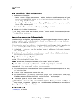 USO DO INDESIGN                                                                                                               45
Layout




Criar um documento usando uma predefinição
1 Siga um destes procedimentos:.
   • Escolha 'Arquivo' > 'Predefinição de documento' > [nome da predefinição]. (Mantenha pressionada a tecla Shift
     enquanto escolhe a predefinição para criar um novo documento com base na predefinição sem precisar abrir a
     caixa de diálogo 'Novo documento'.)
   • Escolha 'Arquivo' > 'Novo' > 'Documento' e escolha uma predefinição no menu 'Predefinição de documento' na
     caixa de diálogo 'Novo documento'.
   A caixa de diálogo 'Novo documento' é exibida com as opções de layout predefinidas.
2 Altere as opções (se desejar) e clique em 'OK'.
   Para ignorar a caixa de diálogo 'Novo documento', pressione a tecla Shift enquanto seleciona uma predefinição no
   menu 'Predefinição de documento'.


Personalizar a área de trabalho e as guias
Você pode controlar as cores usadas para exibir guias de margens e colunas de página, bem como guias da área de
sangria e espaçador na área de trabalho. Para facilitar a distinção entre o 'Modo normal' e o 'Modo de visualização',
você pode mudar a cor de fundo da visualização.
O InDesign também permite que você controle a proximidade máxima de um objeto para ele aderir à guia, determine
se as guias devem ser exibidas em frente ou atrás dos objetos, e determine o tamanho da área de trabalho.
1 Escolha 'Editar' > 'Preferências' > 'Guias e área de trabalho' (Windows) ou 'InDesign' > 'Preferências' > 'Guias e área
   de trabalho' (Mac OS).
2 Em 'Cor', escolha as cores desejadas em cada um dos menus a seguir. Se preferir, escolha 'Personalizada' para
   especificar uma cor personalizada usando o seletor de cores.
Margens Define a cor das margens da página.

Colunas Define a cor das guias de coluna na página.

Sangria Define a cor da área de sangria (definida na caixa de diálogo 'Configurar documento').

Espaçador Define a cor da área de espaçador (definida na caixa de diálogo 'Configurar documento').

Visualizar fundo Define a cor da área de trabalho no modo de visualização.

3 Para definir a proximidade máxima de um objeto para ele aderir à guia ou grade, especifique um valor em pixels
   para 'Zona de aderência'.
4 Para exibir as guias atrás dos objetos, selecione 'Guias atrás'.
5 Para determinar até onde a área de trabalho se estende além da página simples ou espelhada (ou da área de sangria
   ou espaçador, se especificada), insira valores para 'Margens horizontais' e 'Margens verticais'.
6 Clique em 'OK' para fechar a caixa de diálogo 'Preferências'.
   É possível alterar a cor do papel na tela. Sem selecionar nenhum texto ou objeto, clique duas vezes na cor 'Papel', no
   painel 'Amostras' (escolha 'Janela' > 'Amostras'). A cor 'Papel' aparece apenas na tela e não afeta a impressão; ela foi
projetada para simular o design em papel colorido.


Mais tópicos da Ajuda
“Guias de régua” na página 55




                                         Última atualização em 20/5/2011
 