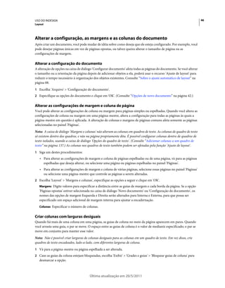 USO DO INDESIGN                                                                                                          46
Layout




Alterar a configuração, as margens e as colunas do documento
Após criar um documento, você pode mudar de idéia sobre como deseja que ele esteja configurado. Por exemplo, você
pode desejar páginas únicas em vez de páginas opostas, ou talvez queira alterar o tamanho de página ou as
configurações de margem.

Alterar a configuração do documento
A alteração de opções na caixa de diálogo 'Configurar documento' afeta todas as páginas do documento. Se você alterar
o tamanho ou a orientação da página depois de adicionar objetos a ela, poderá usar o recurso 'Ajuste de layout' para
reduzir o tempo necessário à organização dos objetos existentes. Consulte “Sobre o ajuste automático de layout” na
página 88.
1 Escolha 'Arquivo' > 'Configuração do documento'.
2 Especifique as opções do documento e clique em 'OK'. (Consulte “Opções de novo documento” na página 42.)


Alterar as configurações de margem e coluna de página
Você pode alterar as configurações de coluna ou margem para páginas simples ou espelhadas. Quando você altera as
configurações de coluna ou margem em uma página-mestre, altera a configuração para todas as páginas às quais a
página-mestre em questão é aplicada. A alteração de colunas e margens de páginas comuns afeta somente as páginas
selecionadas no painel 'Páginas'.
Nota: A caixa de diálogo 'Margens e colunas' não alteram as colunas em quadros de texto. As colunas de quadro de texto
só existem dentro dos quadros, e não na página propriamente dita. É possível configurar colunas dentro de quadros de
texto isolados, usando a caixa de diálogo 'Opções do quadro de texto'. (Consulte “Adicionar colunas a um quadro de
texto” na página 137.) As colunas nos quadros de texto também podem ser afetadas pela função 'Ajuste de layout'.
1 Siga um destes procedimentos:
   • Para alterar as configurações de margem e coluna de páginas espelhadas ou de uma página, vá para as páginas
     espelhadas que deseja alterar, ou selecione uma página ou páginas espelhadas no painel 'Páginas'.
   • Para alterar as configurações de margem e coluna de várias páginas, selecione essas páginas no painel 'Páginas'
     ou selecione uma página-mestre que controle as páginas a serem alteradas.
2 Escolha 'Layout' > 'Margens e colunas', especifique as opções a seguir e clique em 'OK'.
   Margens Digite valores para especificar a distância entre as guias de margem e cada borda da página. Se a opção
   'Páginas opostas' estiver selecionada na caixa de diálogo 'Novo documento' ou 'Configuração do documento', os
   nomes das opções de margem Esquerda e Direita serão alterados para Interna e Externa, para que possa ser
   especificado um espaço adicional de margem interna para ajustar a encadernação.
   Colunas Especificar o número de colunas.


Criar colunas com larguras desiguais
Quando há mais de uma coluna em uma página, as guias de coluna no meio da página aparecem em pares. Quando
você arrasta uma guia, o par se move. O espaço entre as guias de coluna é o valor de medianiz especificado; o par se
move em conjunto para manter esse valor.
Nota: Não é possível criar larguras de colunas desiguais para as colunas em um quadro de texto. Em vez disso, crie
quadros de texto encadeados, lado-a-lado, com diferentes larguras de coluna.
1 Vá para a página-mestre ou página espelhada a ser alterada.
2 Caso as guias da coluna estejam bloqueadas, escolha 'Exibir' > 'Grades e guias' > 'Bloquear guias de coluna' para
   desmarcar a opção.



                                       Última atualização em 20/5/2011
 