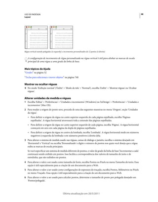 USO DO INDESIGN                                                                                                           48
Layout




Régua vertical usando polegadas (à esquerda) e incrementos personalizados de 12 pontos (à direita)


    A configuração de incrementos de régua personalizada na régua vertical é útil para alinhar as marcas de escala
    principal de uma régua a uma grade da linha de base.


Mais tópicos da Ajuda
“Grades” na página 52
“Teclas para selecionar e mover objetos” na página 740

Mostrar ou ocultar réguas
❖ No modo 'Exibição normal' ('Exibir' > 'Modo de tela' > 'Normal'), escolha 'Exibir' > 'Mostrar réguas' ou 'Ocultar
   réguas'.

Alterar unidades de medida e réguas
1 Escolha 'Editar' > 'Preferências' > 'Unidades e incrementos' (Windows) ou 'InDesign' > 'Preferências' > 'Unidades e
   incrementos' (Mac OS).
2 Para mudar a origem do ponto zero, proceda de uma das seguintes maneiras no menu 'Origem', seção 'Unidades
   da régua':
    • Para definir a origem da régua no canto superior esquerdo de cada página espelhada, escolha 'Páginas
      espelhadas'. A régua horizontal atravessará toda a extensão das páginas espelhadas.
    • Para definir a origem da régua no canto superior esquerdo de cada página, escolha 'Página'. A régua horizontal
      começará em zero em cada página da dupla de páginas espelhadas.
    • Para definir a origem da régua no centro da lombada, escolha 'Lombada'. A régua horizontal mede em números
      negativos à esquerda da lombada e em números positivos à direita dela.
3 Para alterar o sistema de medida usado nas réguas, caixas de diálogo e painéis, escolha o sistema desejado em
   'Horizontal' e 'Vertical' ou escolha 'Personalizado' e digite o número de pontos nos quais você deseja que a régua
   exiba as marcas de escala principais.
   Se você especificar um sistema de medida diferente de pontos, o valor de grade da linha de base 'Incrementar a cada'
   continuará sendo exibido em pontos. Isso facilita a correspondência dos valores de tamanho de texto e de
   entrelinha, que são exibidos em pontos.
4 Para alterar o valor a ser usado como tamanho de fonte, escolha Pontos ou Pixels no menu Tamanho do texto. Essa
   opção é útil especialmente para a criação de um documento para a Web.
5 Para alterar o valor a ser usado como configurações de espessura do traçado, escolha Pontos, Milímetros ou Pixels
   no menu Traçado. Essa opção é útil especialmente para a criação de um documento para a Web.
6 Para alterar o valor a ser usado para calcular pontos, determine o tamanho de ponto por polegada desejado em
   'Pontos/polegada'.




                                              Última atualização em 20/5/2011
 