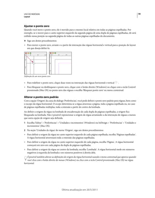 USO DO INDESIGN                                                                                                         50
Layout




Ajustar o ponto zero
Quando você move o ponto zero, ele é movido para o mesmo local relativo em todas as páginas espelhadas. Por
exemplo, se o mover para o canto superior esquerdo da segunda página de uma dupla de páginas espelhadas, ele será
exibido nessa posição na segunda página de todas as outras páginas espelhadas do documento.
❖ Siga um destes procedimentos:

• Para mover o ponto zero, arraste-o a partir da interseção das réguas horizontal e vertical para a posição do layout
  em que deseja defini-lo.




Definição de um novo ponto zero


• Para redefinir o ponto zero, clique duas vezes na interseção das réguas horizontal e vertical   .
• Para bloquear ou desbloquear o ponto zero, clique com o botão direito (Windows) ou clique com a tecla Control
  pressionada (Mac OS) no ponto zero das réguas e escolha 'Bloquear ponto zero' no menu contextual.

Alterar o ponto zero padrão
Com a opção 'Origem' da caixa de diálogo 'Preferências', você pode definir o ponto zero padrão para réguas, bem como
o escopo da régua horizontal. O escopo determina se a régua atravessa a página, toda a página espelhada ou, no caso
de páginas espelhadas múltiplas, toda a extensão a partir do centro da lombada.
Ao definir a origem da régua na lombada de encadernação de cada dupla de páginas espelhadas, a origem fica
bloqueada na lombada. Não é possível reposicionar a origem da régua arrastando-a da interseção de réguas a menos
que outra opção de origem seja definida.
1 Escolha 'Editar' > 'Preferências' > 'Unidades e incrementos' (Windows) ou InDesign > 'Preferências' > 'Unidades e
   incrementos' (Mac OS).
2 Na seção 'Unidades da régua' do menu 'Origem', siga um destes procedimentos:
• Para definir a origem da régua no canto superior esquerdo de cada página espelhada, escolha 'Páginas espelhadas'.
  A régua horizontal atravessará toda a extensão das páginas espelhadas.
• Para definir a origem da régua no canto superior esquerdo de cada página, escolha 'Página'. A régua horizontal
  começará em zero em cada página da dupla de páginas espelhadas.
• Para definir a origem da régua no centro da lombada, escolha 'Lombada'. A régua horizontal mede em números
  negativos à esquerda da lombada e em números positivos à direita dela.
   É possível também alterar as definições de origem da régua horizontal usando o menu contextual que aparece quando
   você clica com o botão direito do mouse (Windows) ou clica com a tecla Control pressionada (Mac OS) na régua
horizontal.




                                       Última atualização em 20/5/2011
 