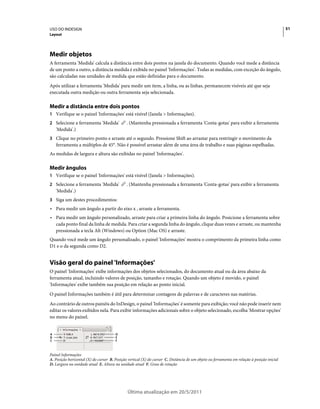 USO DO INDESIGN                                                                                                                              51
Layout




Medir objetos
A ferramenta 'Medida' calcula a distância entre dois pontos na janela do documento. Quando você mede a distância
de um ponto a outro, a distância medida é exibida no painel 'Informações'. Todas as medidas, com exceção do ângulo,
são calculadas nas unidades de medida que estão definidas para o documento.
Após utilizar a ferramenta 'Medida' para medir um item, a linha, ou as linhas, permanecem visíveis até que seja
executada outra medição ou outra ferramenta seja selecionada.

Medir a distância entre dois pontos
1 Verifique se o painel 'Informações' está visível (Janela > Informações).
2 Selecione a ferramenta 'Medida'             . (Mantenha pressionada a ferramenta 'Conta-gotas' para exibir a ferramenta
    'Medida'.)
3 Clique no primeiro ponto e arraste até o segundo. Pressione Shift ao arrastar para restringir o movimento da
    ferramenta a múltiplos de 45°. Não é possível arrastar além de uma área de trabalho e suas páginas espelhadas.
As medidas de largura e altura são exibidas no painel 'Informações'.

Medir ângulos
1 Verifique se o painel 'Informações' está visível (Janela > Informações).
2 Selecione a ferramenta 'Medida'             . (Mantenha pressionada a ferramenta 'Conta-gotas' para exibir a ferramenta
    'Medida'.)
3 Siga um destes procedimentos:
• Para medir um ângulo a partir do eixo x , arraste a ferramenta.
• Para medir um ângulo personalizado, arraste para criar a primeira linha do ângulo. Posicione a ferramenta sobre
  cada ponto final da linha de medida. Para criar a segunda linha do ângulo, clique duas vezes e arraste, ou mantenha
  pressionada a tecla Alt (Windows) ou Option (Mac OS) e arraste.
Quando você mede um ângulo personalizado, o painel 'Informações' mostra o comprimento da primeira linha como
D1 e o da segunda como D2.


Visão geral do painel 'Informações'
O painel 'Informações' exibe informações dos objetos selecionados, do documento atual ou da área abaixo da
ferramenta atual, incluindo valores de posição, tamanho e rotação. Quando um objeto é movido, o painel
'Informações' exibe também sua posição em relação ao ponto inicial.
O painel Informações também é útil para determinar contagens de palavras e de caracteres nas matérias.
Ao contrário de outros painéis do InDesign, o painel 'Informações' é somente para exibição; você não pode inserir nem
editar os valores exibidos nela. Para exibir informações adicionais sobre o objeto selecionado, escolha 'Mostrar opções'
no menu do painel.


A                                      D
B                                      E
C                                      F



Painel Informações
A. Posição horizontal (X) do cursor B. Posição vertical (X) do cursor C. Distância de um objeto ou ferramenta em relação à posição inicial
D. Largura na unidade atual E. Altura na unidade atual F. Grau de rotação




                                               Última atualização em 20/5/2011
 