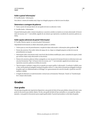 USO DO INDESIGN                                                                                                           52
Layout




Exibir o painel 'Informações'
❖ Escolha Janela > Informações.

Para alterar o sistema de medida atual, clique no triângulo pequeno ao lado do ícone de adição.

Determinar a contagem de palavras
1 Insira o ponto de inserção dentro de um quadro de texto ou selecione o texto.
2 Escolha Janela > Informações.
O painel Informações exibe o número de palavras e caracteres contidos na matéria ou no texto selecionado. Se houver
texto em excesso, um “+” será exibido, seguido de um número que representa o excedente de caracteres, palavras ou
linhas.

Exibir opções adicionais do painel 'Informações'
❖ Escolha 'Mostrar opções' no menu do painel 'Informações'.

Dependendo da ferramenta ou objeto selecionado, podem ser exibidos:
• Valores para as cores de preenchimento e traçado do objeto selecionado e informações sobre gradientes          .
• Nomes das amostras. Para exibir valores de espaço de cor, clique no triângulo pequeno ao lado do ícone de
  preenchimento ou traçado.
• Informações sobre o documento atual, como local, data da última modificação, autor e tamanho do arquivo, desde
  que nenhum objeto esteja selecionado no documento.
• Número de caracteres, palavras, linhas e parágrafos ao criar um ponto de inserção de texto ou selecionar texto com
  uma das ferramentas 'Tipo'. Se houver texto em excesso, um “+” será mostrado, seguido de um número que
  representa caracteres, palavras ou linhas em excesso.
• Tipo do arquivo, resolução e espaço de cor quando um arquivo gráfico é selecionado. A resolução é exibida como
  o valor real de pixels por polegada (resolução do gráfico nativo) e o valor efetivo de pixels por polegada (resolução
  do gráfico após ser redimensionado no InDesign). Se o gerenciamento de cores for ativado, o perfil de cores ICC
  também é exibido.
• O ângulo de distorção ou escala horizontal e vertical caso as ferramentas 'Distorção', 'Escala' ou 'Transformação
  livre' estejam selecionadas.



Grades
Usar grades
Há dois tipos de grades não imprimíveis disponíveis: uma grade da linha de base para alinhar colunas de texto e uma
grade do documento para alinhar objetos. Na tela, uma grade da linha de base assemelha-se a um papel de caderno
pautado, e uma grade do documento parece papel quadriculado. É possível personalizar os dois tipos de grades.




                                       Última atualização em 20/5/2011
 