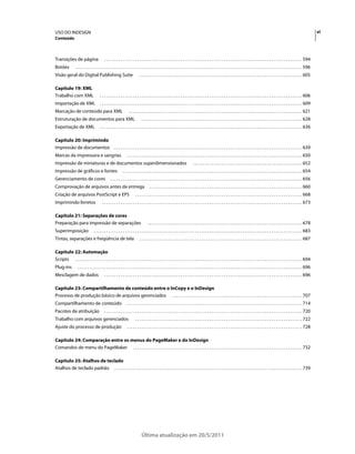 USO DO INDESIGN                                                                                                                                                                                                                                     vi
Conteúdo



Transições de página                         . . . . . . . . . . . . . . . . . . . . . . . . . . . . . . . . . . . . . . . . . . . . . . . . . . . . . . . . . . . . . . . . . . . . . . . . . . . . . . . . . . . . . . . . . . . . . . . . 594
Botões            . . . . . . . . . . . . . . . . . . . . . . . . . . . . . . . . . . . . . . . . . . . . . . . . . . . . . . . . . . . . . . . . . . . . . . . . . . . . . . . . . . . . . . . . . . . . . . . . . . . . . . . . . . . . . . 596
Visão geral do Digital Publishing Suite                                       . . . . . . . . . . . . . . . . . . . . . . . . . . . . . . . . . . . . . . . . . . . . . . . . . . . . . . . . . . . . . . . . . . . . . . . . . . . . . . . 605

Capítulo 19: XML
Trabalho com XML                         . . . . . . . . . . . . . . . . . . . . . . . . . . . . . . . . . . . . . . . . . . . . . . . . . . . . . . . . . . . . . . . . . . . . . . . . . . . . . . . . . . . . . . . . . . . . . . . . . . 606
Importação de XML                        . . . . . . . . . . . . . . . . . . . . . . . . . . . . . . . . . . . . . . . . . . . . . . . . . . . . . . . . . . . . . . . . . . . . . . . . . . . . . . . . . . . . . . . . . . . . . . . . . . 609
Marcação de conteúdo para XML                                        . . . . . . . . . . . . . . . . . . . . . . . . . . . . . . . . . . . . . . . . . . . . . . . . . . . . . . . . . . . . . . . . . . . . . . . . . . . . . . . . . . . . 621
Estruturação de documentos para XML                                             . . . . . . . . . . . . . . . . . . . . . . . . . . . . . . . . . . . . . . . . . . . . . . . . . . . . . . . . . . . . . . . . . . . . . . . . . . . . . . 628
Exportação de XML                        . . . . . . . . . . . . . . . . . . . . . . . . . . . . . . . . . . . . . . . . . . . . . . . . . . . . . . . . . . . . . . . . . . . . . . . . . . . . . . . . . . . . . . . . . . . . . . . . . . 636

Capítulo 20: Imprimindo
Impressão de documentos                                . . . . . . . . . . . . . . . . . . . . . . . . . . . . . . . . . . . . . . . . . . . . . . . . . . . . . . . . . . . . . . . . . . . . . . . . . . . . . . . . . . . . . . . . . . . 639
Marcas da impressora e sangrias                                    . . . . . . . . . . . . . . . . . . . . . . . . . . . . . . . . . . . . . . . . . . . . . . . . . . . . . . . . . . . . . . . . . . . . . . . . . . . . . . . . . . . . . 650
Impressão de miniaturas e de documentos superdimensionados                                                                       . . . . . . . . . . . . . . . . . . . . . . . . . . . . . . . . . . . . . . . . . . . . . . . . . . . . . 652
Impressão de gráficos e fontes                                 . . . . . . . . . . . . . . . . . . . . . . . . . . . . . . . . . . . . . . . . . . . . . . . . . . . . . . . . . . . . . . . . . . . . . . . . . . . . . . . . . . . . . . . 654
Gerenciamento de cores                             . . . . . . . . . . . . . . . . . . . . . . . . . . . . . . . . . . . . . . . . . . . . . . . . . . . . . . . . . . . . . . . . . . . . . . . . . . . . . . . . . . . . . . . . . . . . . 656
Comprovação de arquivos antes da entrega                                                . . . . . . . . . . . . . . . . . . . . . . . . . . . . . . . . . . . . . . . . . . . . . . . . . . . . . . . . . . . . . . . . . . . . . . . . . . 660
Criação de arquivos PostScript e EPS                                      . . . . . . . . . . . . . . . . . . . . . . . . . . . . . . . . . . . . . . . . . . . . . . . . . . . . . . . . . . . . . . . . . . . . . . . . . . . . . . . . . 668
Imprimindo livretos                        . . . . . . . . . . . . . . . . . . . . . . . . . . . . . . . . . . . . . . . . . . . . . . . . . . . . . . . . . . . . . . . . . . . . . . . . . . . . . . . . . . . . . . . . . . . . . . . . . 673

Capítulo 21: Separações de cores
Preparação para impressão de separações                                               . . . . . . . . . . . . . . . . . . . . . . . . . . . . . . . . . . . . . . . . . . . . . . . . . . . . . . . . . . . . . . . . . . . . . . . . . . . 678
Superimposição                     . . . . . . . . . . . . . . . . . . . . . . . . . . . . . . . . . . . . . . . . . . . . . . . . . . . . . . . . . . . . . . . . . . . . . . . . . . . . . . . . . . . . . . . . . . . . . . . . . . . . . 683
Tintas, separações e freqüência de tela                                       . . . . . . . . . . . . . . . . . . . . . . . . . . . . . . . . . . . . . . . . . . . . . . . . . . . . . . . . . . . . . . . . . . . . . . . . . . . . . . . 687

Capítulo 22: Automação
Scripts . . . . . . . . . . . . . . . . . . . . . . . . . . . . . . . . . . . . . . . . . . . . . . . . . . . . . . . . . . . . . . . . . . . . . . . . . . . . . . . . . . . . . . . . . . . . . . . . . . . . . . . . . . . . . . 694
Plug-ins            . . . . . . . . . . . . . . . . . . . . . . . . . . . . . . . . . . . . . . . . . . . . . . . . . . . . . . . . . . . . . . . . . . . . . . . . . . . . . . . . . . . . . . . . . . . . . . . . . . . . . . . . . . . . . 696
Mesclagem de dados                           . . . . . . . . . . . . . . . . . . . . . . . . . . . . . . . . . . . . . . . . . . . . . . . . . . . . . . . . . . . . . . . . . . . . . . . . . . . . . . . . . . . . . . . . . . . . . . . . 696

Capítulo 23: Compartilhamento de conteúdo entre o InCopy e o InDesign
Processo de produção básico de arquivos gerenciados . . . . . . . . . . . . . . . . . . . . . . . . . . . . . . . . . . . . . . . . . . . . . . . . . . . . . . . . . . . . . . . 707
Compartilhamento de conteúdo                                       . . . . . . . . . . . . . . . . . . . . . . . . . . . . . . . . . . . . . . . . . . . . . . . . . . . . . . . . . . . . . . . . . . . . . . . . . . . . . . . . . . . . . 714
Pacotes de atribuição                        . . . . . . . . . . . . . . . . . . . . . . . . . . . . . . . . . . . . . . . . . . . . . . . . . . . . . . . . . . . . . . . . . . . . . . . . . . . . . . . . . . . . . . . . . . . . . . . . 720
Trabalho com arquivos gerenciados                                         . . . . . . . . . . . . . . . . . . . . . . . . . . . . . . . . . . . . . . . . . . . . . . . . . . . . . . . . . . . . . . . . . . . . . . . . . . . . . . . . . 722
Ajuste do processo de produção                                     . . . . . . . . . . . . . . . . . . . . . . . . . . . . . . . . . . . . . . . . . . . . . . . . . . . . . . . . . . . . . . . . . . . . . . . . . . . . . . . . . . . . . 728

Capítulo 24: Comparação entre os menus do PageMaker e do InDesign
Comandos de menu do PageMaker . . . . . . . . . . . . . . . . . . . . . . . . . . . . . . . . . . . . . . . . . . . . . . . . . . . . . . . . . . . . . . . . . . . . . . . . . . . . . . . . . . 732

Capítulo 25: Atalhos de teclado
Atalhos de teclado padrão . . . . . . . . . . . . . . . . . . . . . . . . . . . . . . . . . . . . . . . . . . . . . . . . . . . . . . . . . . . . . . . . . . . . . . . . . . . . . . . . . . . . . . . . . . . 739




                                                                                Última atualização em 20/5/2011
 