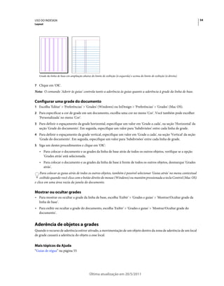 USO DO INDESIGN                                                                                                              54
Layout




   Grade da linha de base em ampliação abaixo do limite de exibição (à esquerda) e acima do limite de exibição (à direita)


7 Clique em 'OK'.
Nota: O comando 'Aderir às guias' controla tanto a aderência às guias quanto a aderência à grade da linha de base.

Configurar uma grade do documento
1 Escolha 'Editar' > 'Preferências' > 'Grades' (Windows) ou InDesign > 'Preferências' > 'Grades' (Mac OS).
2 Para especificar a cor de grade em um documento, escolha uma cor no menu 'Cor'. Você também pode escolher
   'Personalizada' no menu 'Cor'.
3 Para definir o espaçamento da grade horizontal, especifique um valor em 'Grade a cada', na seção 'Horizontal' da
   seção 'Grade do documento'. Em seguida, especifique um valor para 'Subdivisões' entre cada linha de grade.
4 Para definir o espaçamento da grade vertical, especifique um valor em 'Grade a cada', na seção 'Vertical' da seção
   'Grade do documento'. Em seguida, especifique um valor para 'Subdivisões' entre cada linha de grade.
5 Siga um destes procedimentos e clique em 'OK':
   • Para colocar o documento e as grades da linha de base atrás de todos os outros objetos, verifique se a opção
     'Grades atrás' está selecionada.
   • Para colocar o documento e as grades da linha de base à frente de todos os outros objetos, desmarque 'Grades
     atrás'.
    Para colocar as guias atrás de todos os outros objetos, também é possível selecionar 'Guias atrás' no menu contextual
    exibido quando você clica com o botão direito do mouse (Windows) ou mantém pressionada a tecla Control (Mac OS)
e clica em uma área vazia da janela do documento.

Mostrar ou ocultar grades
• Para mostrar ou ocultar a grade da linha de base, escolha 'Exibir' > 'Grades e guias' > 'Mostrar/Ocultar grade da
  linha de base'.
• Para exibir ou ocultar a grade do documento, escolha 'Exibir' > 'Grades e guias' > 'Mostrar/Ocultar grade do
  documento'.


Aderência de objetos a grades
Quando o recurso de aderência estiver ativado, a movimentação de um objeto dentro da zona de aderência de um local
de grade causará a aderência do objeto a esse local.


Mais tópicos da Ajuda
“Guias de régua” na página 55




                                              Última atualização em 20/5/2011
 