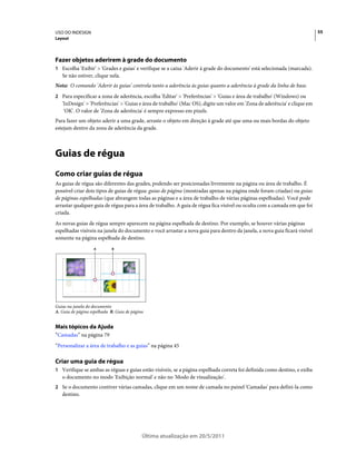 USO DO INDESIGN                                                                                                            55
Layout




Fazer objetos aderirem à grade do documento
1 Escolha 'Exibir' > 'Grades e guias' e verifique se a caixa 'Aderir à grade do documento' está selecionada (marcada).
   Se não estiver, clique nela.
Nota: O comando 'Aderir às guias' controla tanto a aderência às guias quanto a aderência à grade da linha de base.
2 Para especificar a zona de aderência, escolha 'Editar' > 'Preferências' > 'Guias e área de trabalho' (Windows) ou
   'InDesign' > 'Preferências' > 'Guias e área de trabalho' (Mac OS), digite um valor em 'Zona de aderência' e clique em
    'OK'. O valor de 'Zona de aderência' é sempre expresso em pixels.
Para fazer um objeto aderir a uma grade, arraste o objeto em direção à grade até que uma ou mais bordas do objeto
estejam dentro da zona de aderência da grade.



Guias de régua
Como criar guias de régua
As guias de régua são diferentes das grades, podendo ser posicionadas livremente na página ou área de trabalho. É
possível criar dois tipos de guias de régua: guias de página (mostradas apenas na página onde foram criadas) ou guias
de páginas espelhadas (que abrangem todas as páginas e a área de trabalho de várias páginas espelhadas). Você pode
arrastar qualquer guia de régua para a área de trabalho. A guia de régua fica visível ou oculta com a camada em que foi
criada.
As novas guias de régua sempre aparecem na página espelhada de destino. Por exemplo, se houver várias páginas
espelhadas visíveis na janela do documento e você arrastar a nova guia para dentro da janela, a nova guia ficará visível
somente na página espelhada de destino.
                   A        B




Guias na janela do documento
A. Guia de página espelhada B. Guia de página


Mais tópicos da Ajuda
“Camadas” na página 79
“Personalizar a área de trabalho e as guias” na página 45

Criar uma guia de régua
1 Verifique se ambas as réguas e guias estão visíveis, se a página espelhada correta foi definida como destino, e exiba
   o documento no modo 'Exibição normal' e não no 'Modo de visualização'.
2 Se o documento contiver várias camadas, clique em um nome de camada no painel 'Camadas' para defini-la como
   destino.




                                            Última atualização em 20/5/2011
 