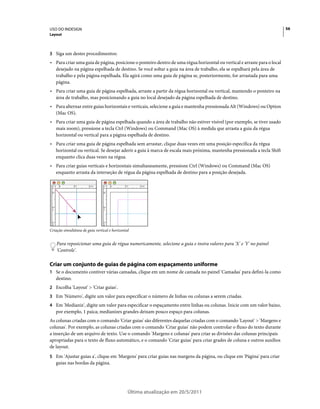 USO DO INDESIGN                                                                                                           56
Layout



3 Siga um destes procedimentos:
• Para criar uma guia de página, posicione o ponteiro dentro de uma régua horizontal ou vertical e arraste para o local
  desejado na página espelhada de destino. Se você soltar a guia na área de trabalho, ela se espalhará pela área de
  trabalho e pela página espelhada. Ela agirá como uma guia de página se, posteriormente, for arrastada para uma
  página.
• Para criar uma guia de página espelhada, arraste a partir da régua horizontal ou vertical, mantendo o ponteiro na
  área de trabalho, mas posicionando a guia no local desejado da página espelhada de destino.
• Para alternar entre guias horizontais e verticais, selecione a guia e mantenha pressionada Alt (Windows) ou Option
  (Mac OS).
• Para criar uma guia de página espelhada quando a área de trabalho não estiver visível (por exemplo, se tiver usado
  mais zoom), pressione a tecla Ctrl (Windows) ou Command (Mac OS) à medida que arrasta a guia da régua
  horizontal ou vertical para a página espelhada de destino.
• Para criar uma guia de página espelhada sem arrastar, clique duas vezes em uma posição específica da régua
  horizontal ou vertical. Se desejar aderir a guia à marca de escala mais próxima, mantenha pressionada a tecla Shift
  enquanto clica duas vezes na régua.
• Para criar guias verticais e horizontais simultaneamente, pressione Ctrl (Windows) ou Command (Mac OS)
  enquanto arrasta da interseção de régua da página espelhada de destino para a posição desejada.




Criação simultânea de guia vertical e horizontal


    Para reposicionar uma guia de régua numericamente, selecione a guia e insira valores para 'X' e 'Y' no painel
    'Controle'.

Criar um conjunto de guias de página com espaçamento uniforme
1 Se o documento contiver várias camadas, clique em um nome de camada no painel 'Camadas' para defini-la como
   destino.
2 Escolha 'Layout' > 'Criar guias'.
3 Em 'Número', digite um valor para especificar o número de linhas ou colunas a serem criadas.
4 Em 'Medianiz', digite um valor para especificar o espaçamento entre linhas ou colunas. Inicie com um valor baixo,
   por exemplo, 1 paica; medianizes grandes deixam pouco espaço para colunas.
As colunas criadas com o comando 'Criar guias' são diferentes daquelas criadas com o comando 'Layout' > 'Margens e
colunas'. Por exemplo, as colunas criadas com o comando 'Criar guias' não podem controlar o fluxo do texto durante
a inserção de um arquivo de texto. Use o comando 'Margens e colunas' para criar as divisões das colunas principais
apropriadas para o texto de fluxo automático, e o comando 'Criar guias' para criar grades de coluna e outros auxílios
de layout.
5 Em 'Ajustar guias a', clique em 'Margens' para criar guias nas margens da página, ou clique em 'Página' para criar
   guias nas bordas da página.




                                               Última atualização em 20/5/2011
 