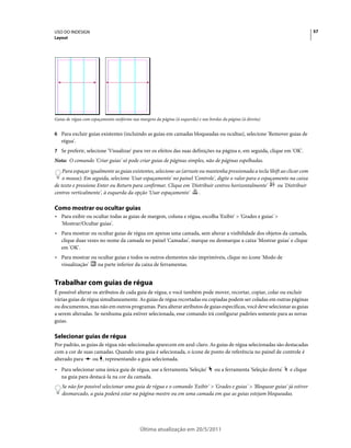USO DO INDESIGN                                                                                                                   57
Layout




Guias de régua com espaçamento uniforme nas margens da página (à esquerda) e nas bordas da página (à direita)


6 Para excluir guias existentes (incluindo as guias em camadas bloqueadas ou ocultas), selecione 'Remover guias de
   régua'.
7 Se preferir, selecione 'Visualizar' para ver os efeitos das suas definições na página e, em seguida, clique em 'OK'.
Nota: O comando 'Criar guias' só pode criar guias de páginas simples, não de páginas espelhadas.
    Para espaçar igualmente as guias existentes, selecione-as (arraste ou mantenha pressionada a tecla Shift ao clicar com
    o mouse). Em seguida, selecione 'Usar espaçamento' no painel 'Controle', digite o valor para o espaçamento na caixa
de texto e pressione Enter ou Return para confirmar. Clique em 'Distribuir centros horizontalmente'        ou 'Distribuir
centros verticalmente', à esquerda da opção 'Usar espaçamento'         .

Como mostrar ou ocultar guias
• Para exibir ou ocultar todas as guias de margem, coluna e régua, escolha 'Exibir' > 'Grades e guias' >
  'Mostrar/Ocultar guias'.
• Para mostrar ou ocultar guias de régua em apenas uma camada, sem alterar a visibilidade dos objetos da camada,
  clique duas vezes no nome da camada no painel 'Camadas', marque ou desmarque a caixa 'Mostrar guias' e clique
  em 'OK'.
• Para mostrar ou ocultar guias e todos os outros elementos não imprimíveis, clique no ícone 'Modo de
  visualização'   na parte inferior da caixa de ferramentas.


Trabalhar com guias de régua
É possível alterar os atributos de cada guia de régua, e você também pode mover, recortar, copiar, colar ou excluir
várias guias de régua simultaneamente. As guias de régua recortadas ou copiadas podem ser coladas em outras páginas
ou documentos, mas não em outros programas. Para alterar atributos de guias específicas, você deve selecionar as guias
a serem alteradas. Se nenhuma guia estiver selecionada, esse comando irá configurar padrões somente para as novas
guias.

Selecionar guias de régua
Por padrão, as guias de régua não selecionadas aparecem em azul-claro. As guias de régua selecionadas são destacadas
com a cor de suas camadas. Quando uma guia é selecionada, o ícone de ponto de referência no painel de controle é
alterado para    ou , representando a guia selecionada.
• Para selecionar uma única guia de régua, use a ferramenta 'Seleção'               ou a ferramenta 'Seleção direta'   e clique
  na guia para destacá-la na cor da camada.
   Se não for possível selecionar uma guia de régua e o comando 'Exibir' > 'Grades e guias' > 'Bloquear guias' já estiver
   desmarcado, a guia poderá estar na página-mestre ou em uma camada em que as guias estejam bloqueadas.




                                             Última atualização em 20/5/2011
 