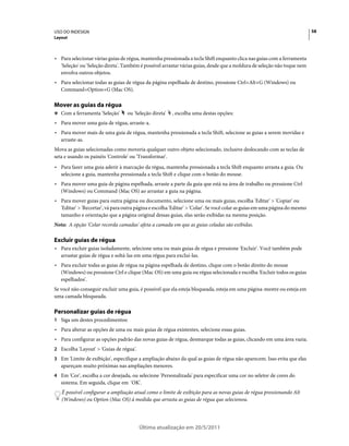 USO DO INDESIGN                                                                                                             58
Layout



• Para selecionar várias guias de régua, mantenha pressionada a tecla Shift enquanto clica nas guias com a ferramenta
  'Seleção' ou 'Seleção direta'. Também é possível arrastar várias guias, desde que a moldura de seleção não toque nem
  envolva outros objetos.
• Para selecionar todas as guias de régua da página espelhada de destino, pressione Ctrl+Alt+G (Windows) ou
  Command+Option+G (Mac OS).

Mover as guias da régua
❖ Com a ferramenta 'Seleção'      ou 'Seleção direta'   , escolha uma destas opções:
• Para mover uma guia de régua, arraste-a.
• Para mover mais de uma guia de régua, mantenha pressionada a tecla Shift, selecione as guias a serem movidas e
  arraste-as.
Mova as guias selecionadas como moveria qualquer outro objeto selecionado, inclusive deslocando com as teclas de
seta e usando os painéis 'Controle' ou 'Transformar'.
• Para fazer uma guia aderir à marcação da régua, mantenha pressionada a tecla Shift enquanto arrasta a guia. Ou
  selecione a guia, mantenha pressionada a tecla Shift e clique com o botão do mouse.
• Para mover uma guia de página espelhada, arraste a parte da guia que está na área de trabalho ou pressione Ctrl
  (Windows) ou Command (Mac OS) ao arrastar a guia na página.
• Para mover guias para outra página ou documento, selecione uma ou mais guias, escolha 'Editar' > 'Copiar' ou
  'Editar' > 'Recortar', vá para outra página e escolha 'Editar' > 'Colar'. Se você colar as guias em uma página do mesmo
  tamanho e orientação que a página original dessas guias, elas serão exibidas na mesma posição.
Nota: A opção 'Colar recorda camadas' afeta a camada em que as guias coladas são exibidas.

Excluir guias de régua
• Para excluir guias isoladamente, selecione uma ou mais guias de régua e pressione 'Excluir'. Você também pode
  arrastar guias de régua e soltá-las em uma régua para excluí-las.
• Para excluir todas as guias de régua na página espelhada de destino, clique com o botão direito do mouse
  (Windows) ou pressione Ctrl e clique (Mac OS) em uma guia ou régua selecionada e escolha 'Excluir todos os guias
  espelhados'.
Se você não conseguir excluir uma guia, é possível que ela esteja bloqueada, esteja em uma página-mestre ou esteja em
uma camada bloqueada.

Personalizar guias de régua
1 Siga um destes procedimentos:
• Para alterar as opções de uma ou mais guias de régua existentes, selecione essas guias.
• Para configurar as opções padrão das novas guias de régua, desmarque todas as guias, clicando em uma área vazia.
2 Escolha 'Layout' > 'Guias de régua'.
3 Em 'Limite de exibição', especifique a ampliação abaixo da qual as guias de régua não aparecem. Isso evita que elas
   apareçam muito próximas nas ampliações menores.
4 Em 'Cor', escolha a cor desejada, ou selecione 'Personalizada' para especificar uma cor no seletor de cores do
   sistema. Em seguida, clique em 'OK'.
   É possível configurar a ampliação atual como o limite de exibição para as novas guias de régua pressionando Alt
   (Windows) ou Option (Mac OS) à medida que arrasta as guias de régua que selecionou.




                                         Última atualização em 20/5/2011
 