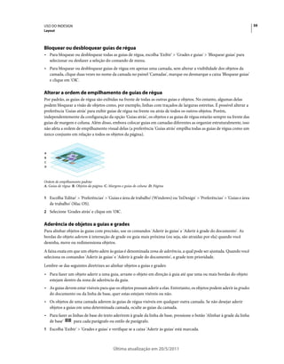 USO DO INDESIGN                                                                                                             59
Layout




Bloquear ou desbloquear guias de régua
• Para bloquear ou desbloquear todas as guias de régua, escolha 'Exibir' > 'Grades e guias' > 'Bloquear guias' para
  selecionar ou desfazer a seleção do comando de menu.
• Para bloquear ou desbloquear guias de régua em apenas uma camada, sem alterar a visibilidade dos objetos da
  camada, clique duas vezes no nome da camada no painel 'Camadas', marque ou desmarque a caixa 'Bloquear guias'
  e clique em 'OK'.

Alterar a ordem de empilhamento de guias de régua
Por padrão, as guias de régua são exibidas na frente de todas as outras guias e objetos. No entanto, algumas delas
podem bloquear a visão de objetos como, por exemplo, linhas com traçados de larguras estreitas. É possível alterar a
preferência 'Guias atrás' para exibir guias de régua na frente ou atrás de todos os outros objetos. Porém,
independentemente da configuração da opção 'Guias atrás', os objetos e as guias de régua estarão sempre na frente das
guias de margem e coluna. Além disso, embora colocar guias em camadas diferentes as organize estruturalmente, isso
não afeta a ordem de empilhamento visual delas (a preferência 'Guias atrás' empilha todas as guias de régua como um
único conjunto em relação a todos os objetos da página).



A
B
C
D




Ordem de empilhamento padrão
A. Guias de régua B. Objetos da página C. Margens e guias de coluna D. Página


1 Escolha 'Editar' > 'Preferências' > 'Guias e área de trabalho' (Windows) ou 'InDesign' > 'Preferências' > 'Guias e área
    de trabalho' (Mac OS).
2 Selecione 'Grades atrás' e clique em 'OK'.


Aderência de objetos a guias e grades
Para alinhar objetos às guias com precisão, use os comandos 'Aderir às guias' e 'Aderir à grade do documento'. As
bordas do objeto aderem à interseção de grade ou guia mais próxima (ou seja, são atraídas por ela) quando você
desenha, move ou redimensiona objetos.
A faixa exata em que um objeto adere às guias é denominada zona de aderência, a qual pode ser ajustada. Quando você
seleciona os comandos 'Aderir às guias' e 'Aderir à grade do documento', a grade tem prioridade.
Lembre-se das seguintes diretrizes ao alinhar objetos a guias e grades:
• Para fazer um objeto aderir a uma guia, arraste o objeto em direção à guia até que uma ou mais bordas do objeto
  estejam dentro da zona de aderência da guia.
• As guias devem estar visíveis para que os objetos possam aderir a elas. Entretanto, os objetos podem aderir às grades
  do documento ou da linha de base, quer estas estejam visíveis ou não.
• Os objetos de uma camada aderem às guias de régua visíveis em qualquer outra camada. Se não desejar aderir
  objetos a guias em uma determinada camada, oculte as guias da camada.
• Para fazer as linhas de base do texto aderirem à grade da linha de base, pressione o botão 'Alinhar à grade da linha
  de base'       para cada parágrafo ou estilo de parágrafo.
1 Escolha 'Exibir' > 'Grades e guias' e verifique se a caixa 'Aderir às guias' está marcada.



                                            Última atualização em 20/5/2011
 