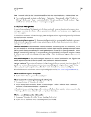 USO DO INDESIGN                                                                                                            60
Layout



Nota: O comando 'Aderir às guias' controla tanto a aderência às guias quanto a aderência à grade da linha de base.
2 Para especificar a zona de aderência, escolha 'Editar' > 'Preferências' > 'Guias e área de trabalho' (Windows) ou
   'InDesign' > 'Preferências' > 'Guias e área de trabalho' (Mac OS), digite um valor em 'Zona de aderência' e clique
   em 'OK'. O valor de 'Zona de aderência' é sempre expresso em pixels.


Usar guias inteligentes
O recurso 'Guias inteligentes' facilita a aderência de objetos aos itens de seu layout. Quando você arrasta ou cria um
objeto, guias temporárias são exibidas e indicam que o objeto está alinhado a uma borda ou ao centro da página ou a
outro item da página.
O recurso 'Guias inteligentes' está selecionado por padrão. Você pode desativar as guias inteligentes ou qualquer uma
das categorias de guia inteligente:
'Alinhamento inteligente de objetos' O alinhamento inteligente de objetos permite uma fácil aderência a centros ou
bordas de itens de página. Além da aderência, as guias inteligentes são desenhadas dinamicamente para indicar o
objeto que está sendo aderido.
'Dimensões inteligentes' Comentários sobre dimensões inteligentes são exibidos quando você redimensiona, cria ou
gira itens de página. Por exemplo, se você girar um objeto 24 graus na página, um ícone de rotação será exibido quando
você girar outro objeto aproximadamente 24 graus. Essa dica permite que você faça o objeto aderir usando o mesmo
ângulo de rotação do objeto adjacente. Do mesmo modo, ao redimensionar um objeto próximo de outro, um segmento
de linha com setas em cada extremidade permitirá que você faça o objeto aderir à mesma largura ou altura do objeto
adjacente.
'Espaçamento inteligente' O espaçamento inteligente permite que você organize rapidamente os itens de página com
a ajuda de guias temporárias que indicam quando o espaçamento entre objetos está uniforme.
'Cursores inteligentes' Comentários sobre cursores inteligentes são exibidos em uma caixa cinza como valores X e Y
quando você move ou redimensiona um objeto ou como uma medida quando você gira valores. A opção 'Mostrar
valores de transformação' nas preferências de 'Interface' permite ativar e desativar os cursores inteligentes.
Para assistir a um vídeo tutorial sobre como usar guias inteligentes, consulte www.adobe.com/go/lrvid4029_id_br.

Ativar ou desativar guias inteligentes
❖ Escolha 'Exibir' > 'Grades e guias' > 'Guias inteligentes'.


Ativar ou desativar as categorias de guia inteligente
1 Abra as preferências de 'Guias e área de trabalho'.
2 Indique se deseja ativar ou desativar 'Alinhar ao centro do objeto', 'Alinhar às bordas do objeto', 'Dimensões
   inteligentes' e 'Espaçamento inteligente' e clique em 'OK'.
   Para desativar cursores inteligentes, que exibem os valores de X e Y dos objetos quando se coloca o mouse sobre eles,
   desmarque Mostrar valores de transformação nas preferências de Interface.

Alterar a aparência de guias inteligentes
1 Abra a seção 'Guias e área de trabalho' da caixa de diálogo 'Preferências'.
2 Escolha uma cor diferente no menu 'Guias inteligentes' e clique em 'OK'.




                                         Última atualização em 20/5/2011
 