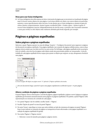 USO DO INDESIGN                                                                                                         61
Layout




Dicas para usar Guias inteligentes
❖ As Guias inteligentes têm efeito apenas em itens e interseções da página que se encontram na visualização de página
    atual. Se houver muitos objetos em uma página e você tentar alinhar um objeto com outros objetos em particular,
    aumente o zoom especificamente sobre essa área. Se não desejar que as Guias inteligentes se ajustem às guias de
    coluna, desative, temporariamente, Ajustar às guias, escolhendo Exibir > Grades e guias > Ajustar às guias. O
    recurso Guias inteligentes é preciso, independentemente do nível de zoom, e, portanto, não é necessário aumentar
    o zoom para verificar se dois objetos estão realmente alinhados pela borda esquerda, por exemplo.



Páginas e páginas espelhadas
Sobre páginas e páginas espelhadas
Selecione a opção 'Páginas opostas' na caixa de diálogo 'Arquivo' > 'Configurar documento' para organizar as páginas
do documento em páginas espelhadas. Uma página espelhada é um conjunto de páginas exibidas juntas, como as duas
páginas visíveis sempre que você abre um livro ou uma revista. No InDesign, cada página espelhada inclui sua própria
área de trabalho, uma área fora da página onde objetos ainda não posicionados podem ser armazenados. A área de
trabalho de cada página espelhada fornece espaço para ajustar os objetos que sangram, ou seja, ultrapassam a borda de
uma página.




                                      B

A


                                      C



Painel Páginas
A. Ícones de página B. Página com página-mestre "A" aplicada C. Páginas espelhadas selecionadas


    Em um documento longo, é possível ir para uma página rapidamente escolhendo Layout > Ir para página.



Alterar a exibição de páginas e páginas espelhadas
O painel 'Páginas' oferece informações e controle de páginas, páginas espelhadas e páginas-mestre (páginas ou páginas
espelhadas que formatam automaticamente outras páginas ou páginas espelhadas). Por padrão, o painel 'Páginas' exibe
representações em miniatura do conteúdo de cada página.
1 Se o painel 'Páginas' não for exibido, escolha 'Janela' > 'Páginas'.
2 Escolha 'Opções do painel' no meu do painel 'Páginas'.
3 Na seção 'Ícones', especifique os ícones que serão exibidos ao lado das miniaturas de página no painel 'Páginas'.
    Esses ícones indicam se transições de página ou transparência foram adicionadas a uma página espelhada e se a
    exibição de páginas espelhadas foi girada.
4 Nas seções 'Páginas' e 'Páginas-mestre':
    • Selecione o ícone de tamanho para páginas e páginas-mestre.


                                             Última atualização em 20/5/2011
 