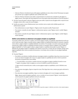 USO DO INDESIGN                                                                                                                                     62
Layout



   • Selecione 'Mostrar verticalmente' para exibir páginas espelhadas em uma coluna vertical. Desmarque essa opção
     para permitir que as páginas espelhadas sejam exibidas lado a lado.
   • Selecione 'Mostrar miniaturas' para exibir as representações em miniatura do conteúdo de cada página ou
     página-mestre. (Essa opção não estará disponível caso certas opções sejam selecionadas em 'Ícone de tamanho'.)
5 Na seção 'Layout do painel', selecione 'Páginas acima' para exibir a seção do ícone de página sobre a seção do ícone
   de página-mestre sobre a seção do ícone de página.
6 Escolha uma opção no menu 'Redimensionar' para controlar como as seções serão exibidas quando você
   redimensionar o painel:
   • Para redimensionar as seções 'Páginas' e 'Páginas-mestre' do painel, escolha 'Proporcional'.
   • Para manter o tamanho da seção 'Páginas' e redimensionar apenas a seção 'Páginas-mestre', escolha 'Páginas
     ajustadas'.
   • Para manter o tamanho da seção 'Páginas-mestre' e redimensionar apenas a seção 'Páginas', escolha 'Páginas-
     mestre ajustadas'.

Definir como destino ou selecionar uma página simples ou espelhada
Você pode escolher entre selecionar ou definir como destino páginas simples ou espelhadas, dependendo da tarefa que
estiver sendo executada. Alguns comandos afetam a página simples ou espelhada selecionada no momento, enquanto
outros afetam a página simples ou espelhada definida como destino. Por exemplo, você pode arrastar guias de régua
somente para a página simples ou espelhada de destino, porém os comandos relativos a páginas (como 'Duplicar
páginas espelhadas' ou 'Excluir página') afetam a página simples ou espelhada selecionada no painel 'Páginas'. A
definição de uma página simples ou espelhada como destino a torna ativa e é muito útil, por exemplo, quando várias
páginas espelhadas estão visíveis na janela do documento e você deseja colar um objeto em uma página espelhada
específica.
❖ No painel 'Páginas':

   • Para definir como destino e também selecionar uma página simples ou espelhada, clique duas vezes em seu ícone
     ou em seu número de página sob o ícone. Se a página simples ou espelhada não estiver visível na janela do
     documento, ela passará para a área exibida.
             Você pode definir como destino e também selecionar uma página ou página espelhada clicando em uma
             página, em qualquer objeto na página ou na área de trabalho na janela do documento.
         A régua vertical é esmaecida junto a todas as outras páginas simples ou espelhadas, exceto à definida como
         destino.
   • Para selecionar uma página, clique no respectivo ícone. Não clique duas vezes, a menos que queira selecioná-la
     e exibi-la.
   • Para selecionar uma página espelhada, clique nos números de página sob o ícone de página espelhada.
         Nota: Algumas opções de página espelhada, como as contidas no menu do painel 'Páginas', estarão disponíveis
         somente quando uma página espelhada inteira for selecionada.


               A     A A    A                  A     A A    A
               1     2–3    4–5                1     2–3    4–5



               6–7     8                       6–7     8

         A página 1 é definida como destino e a página 5 é selecionada (à esquerda); a página 1 é definida como destino e toda a dupla de páginas
         espelhadas é selecionada (à direita).




                                                   Última atualização em 20/5/2011
 