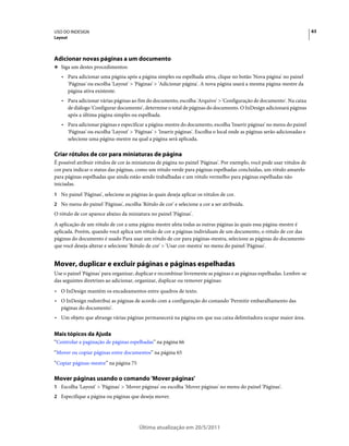 USO DO INDESIGN                                                                                                           63
Layout




Adicionar novas páginas a um documento
❖ Siga um destes procedimentos:

   • Para adicionar uma página após a página simples ou espelhada ativa, clique no botão 'Nova página' no painel
     'Páginas' ou escolha 'Layout' > 'Páginas' > 'Adicionar página'. A nova página usará a mesma página-mestre da
     página ativa existente.
   • Para adicionar várias páginas ao fim do documento, escolha 'Arquivo' > 'Configuração de documento'. Na caixa
     de diálogo 'Configurar documento', determine o total de páginas do documento. O InDesign adicionará páginas
     após a última página simples ou espelhada.
   • Para adicionar páginas e especificar a página-mestre do documento, escolha 'Inserir páginas' no menu do painel
     'Páginas' ou escolha 'Layout' > 'Páginas' > 'Inserir páginas'. Escolha o local onde as páginas serão adicionadas e
     selecione uma página-mestre na qual a página será aplicada.

Criar rótulos de cor para miniaturas de página
É possível atribuir rótulos de cor às miniaturas de página no painel 'Páginas'. Por exemplo, você pode usar rótulos de
cor para indicar o status das páginas, como um rótulo verde para páginas espelhadas concluídas, um rótulo amarelo
para páginas espelhadas que ainda estão sendo trabalhadas e um rótulo vermelho para páginas espelhadas não
iniciadas.
1 No painel 'Páginas', selecione as páginas às quais deseja aplicar os rótulos de cor.
2 No menu do painel 'Páginas', escolha 'Rótulo de cor' e selecione a cor a ser atribuída.
O rótulo de cor aparece abaixo da miniatura no painel 'Páginas'.
A aplicação de um rótulo de cor a uma página-mestre afeta todas as outras páginas às quais essa página-mestre é
aplicada. Porém, quando você aplica um rótulo de cor a páginas individuais de um documento, o rótulo de cor das
páginas do documento é usado Para usar um rótulo de cor para páginas-mestra, selecione as páginas do documento
que você deseja alterar e selecione 'Rótulo de cor' > 'Usar cor-mestra' no menu do painel 'Páginas'.


Mover, duplicar e excluir páginas e páginas espelhadas
Use o painel 'Páginas' para organizar, duplicar e recombinar livremente as páginas e as páginas espelhadas. Lembre-se
das seguintes diretrizes ao adicionar, organizar, duplicar ou remover páginas:
• O InDesign mantém os encadeamentos entre quadros de texto.
• O InDesign redistribui as páginas de acordo com a configuração do comando 'Permitir embaralhamento das
  páginas do documento'.
• Um objeto que abrange várias páginas permanecerá na página em que sua caixa delimitadora ocupar maior área.

Mais tópicos da Ajuda
“Controlar a paginação de páginas espelhadas” na página 66
“Mover ou copiar páginas entre documentos” na página 65
“Copiar páginas-mestre” na página 75

Mover páginas usando o comando 'Mover páginas'
1 Escolha 'Layout' > 'Páginas' > 'Mover páginas' ou escolha 'Mover páginas' no menu do painel 'Páginas'.
2 Especifique a página ou páginas que deseja mover.




                                        Última atualização em 20/5/2011
 
