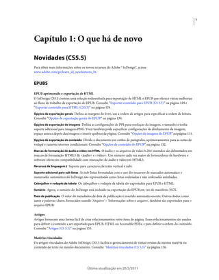 1




Capítulo 1: O que há de novo

Novidades (CS5.5)
Para obter mais informações sobre os novos recursos do Adobe ® InDesign®, acesse
www.adobe.com/go/learn_id_newfeatures_br.


EPUBS

EPUB aprimorado e exportação de HTML
O InDesign CS5.5 contém uma solução redesenhada para exportação de HTML e EPUB que oferece várias melhorias
ao fluxo de trabalho de exportação do EPUB. Consulte “Exportar conteúdo para EPUB (CS 5.5)” na página 129 e
“Exportar conteúdo para HTML (CS5.5)” na página 124.
Opções de exportação gerais Defina as margens do livro, use a ordem de artigos para especificar a ordem de leitura.
Consulte “Opções de exportação gerais do EPUB” na página 130.
Opções de exportação de imagens Defina as configurações de PPI para resolução da imagem, o tamanho e tenha
suporte adicional para imagens PNG. Você também pode especificar configurações de alinhamento da imagem,
espaço antes e depois das imagens e inserir quebras de página. Consulte “Opções de imagens do EPUB” na página 131.
Opções de exportação do conteúdo Divida o documento em estilos de parágrafos, aprimoramentos para as notas de
rodapé e remova retornos condicionais. Consulte “Opções de conteúdo do EPUB” na página 132.
Marcas de formatação de áudio e vídeo em HTML O áudio e os arquivos de vídeo h.264 inseridos são delimitados em
marcas de formatação HTML5 de <áudio> e <vídeo>. Um número cada vez maior de fornecedores de hardware e
software oferecem compatibilidade com marcações de áudio e vídeo em HTML5.
Recursos da linguagem J Suporte para caracteres de texto vertical e rubi.

Suporte adicional para sub-listas As sub-listas formatadas com o uso dos recursos de marcador automático e
numerador automático do InDesign são representadas como listas ordenadas e não ordenadas aninhadas.
Cabeçalhos e rodapés da tabela Os cabeçalhos e rodapés da tabela são exportados para EPUB e HTML.

Sumário Agora, o sumário do InDesign está incluído na exportação do EPUB em vez do manifesto NCX.

Data de publicação O valor do metadados da data de publicação é inserido automaticamente. Outros dados como
autor e palavras-chave, fornecidos usando 'Arquivo' > 'Informações sobre o arquivo', também são exportados para o
arquivo EPUB.

Artigos
Artigos fornecem uma forma fácil de criar relacionamentos entre itens de página. Esses relacionamentos são usados
para definir o conteúdo a ser exportado para EPUB, HTML ou Accessible PDFs; e para definir a ordem do conteúdo.
Consulte “Artigos (CS 5.5)” na página 155.

Matérias vinculadas
Os artigos vinculados do Adobe InDesign CS5.5 facilita o gerenciamento de várias versões da mesma matéria ou
conteúdo de texto no mesmo documento. Consulte “Matérias vinculadas (CS 5.5)” na página 156.




                                       Última atualização em 20/5/2011
 