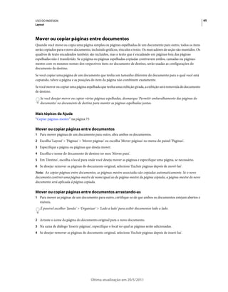 USO DO INDESIGN                                                                                                       65
Layout




Mover ou copiar páginas entre documentos
Quando você move ou copia uma página simples ou páginas espelhadas de um documento para outro, todos os itens
serão copiados para o novo documento, incluindo gráficos, vínculos e texto. Os marcadores de seção são mantidos. Os
quadros de texto encadeados também são incluídos, mas o texto que é encadeado em páginas fora das páginas
espelhadas não é transferido. Se a página ou páginas espelhadas copiadas contiverem estilos, camadas ou páginas-
mestre com os mesmos nomes dos respectivos itens no documento de destino, serão usadas as configurações do
documento de destino.
Se você copiar uma página de um documento que tenha um tamanho diferente do documento para o qual você está
copiando, talvez a página e as posições do item da página não combinem exatamente.
Se você mover ou copiar uma página espelhada que tenha uma exibição girada, a exibição será removida do documento
de destino.
   Se você desejar mover ou copiar várias páginas espelhadas, desmarque 'Permitir embaralhamento das páginas do
   documento' no documento de destino para manter as páginas espelhadas juntas.


Mais tópicos da Ajuda
“Copiar páginas-mestre” na página 75

Mover ou copiar páginas entre documentos
1 Para mover páginas de um documento para outro, abra ambos os documentos.
2 Escolha 'Layout' > 'Páginas' > 'Mover páginas' ou escolha 'Mover páginas' no menu do painel 'Páginas'.
3 Especifique a página ou páginas que deseja mover.
4 Escolha o nome do documento de destino no meu 'Mover para'.
5 Em 'Destino', escolha o local para onde você deseja mover as páginas e especifique uma página, se necessário.
6 Se desejar remover as páginas do documento original, selecione 'Excluir páginas depois de movê-las'.
Nota: Ao copiar páginas entre documentos, as páginas-mestre associadas são copiadas automaticamente. Se o novo
documento contiver uma página-mestre de nome igual ao da página-mestre da página copiada, a página-mestre do novo
documento será aplicada à página copiada.

Mover ou copiar páginas entre documentos arrastando-as
1 Para mover as páginas de um documento para outro, certifique-se de que ambos os documentos estejam abertos e
   visíveis.
   É possível escolher 'Janela' > 'Organizar' > 'Lado a lado' para exibir documentos lado a lado.


2 Arraste o ícone da página do documento original para o novo documento.
3 Na caixa de diálogo 'Inserir páginas', especifique o local no qual as páginas serão adicionadas.
4 Se desejar remover as páginas do documento original, selecione 'Excluir páginas depois de inseri-las'.




                                        Última atualização em 20/5/2011
 