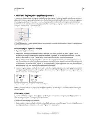 USO DO INDESIGN                                                                                                                             66
Layout




Controlar a paginação de páginas espelhadas
A maioria dos documentos só usa páginas espelhadas com duas páginas. Por padrão, quando você adiciona ou remove
páginas antes de uma página espelhada, ela é embaralhada. No entanto, você pode desejar manter juntas certas páginas
de uma página espelhada. Por exemplo, é possível criar páginas dobráveis criando uma página espelhada múltipla
(também chamada de ilha) e adicionando páginas a ela. Não permitir que as páginas sejam embaralhadas assegura que
as páginas serão mantidas na mesma posição.

                                A



                                B



                                C




Painel Páginas
A. Página espelhada única B. Página espelhada quádrupla, identificada pelos colchetes ao redor dos números de páginas C. Página espelhada
dupla inteiramente selecionada


Criar uma página espelhada múltipla
1 Siga um destes procedimentos:
• Para manter junta uma página espelhada única, selecione uma página espelhada no painel 'Páginas' e então
  desmarque 'Permitir embaralhamento da página espelhada selecionada' no menu do painel 'Páginas'. Uma ilha
  pode ser identificada, no painel 'Páginas', pelos colchetes exibidos ao redor dos números de página.
• Para permitir a criação de páginas espelhadas com mais de duas páginas em todo o documento e preservá-las ao
  adicionar, remover ou organizar as páginas precedentes, desmarque a opção 'Permitir embaralhamento das páginas
  do documento', no menu do painel 'Páginas'. O InDesign preservará páginas espelhadas com mais de duas páginas
  e permitirá que as de duas páginas sejam repaginadas normalmente.
2 Adicione páginas à página espelhada selecionada usando 'Inserir páginas' para inserir uma nova página no meio de
   uma página espelhada ou arrastando uma página existente no painel 'Páginas'. Para arrastar uma página espelhada
   inteira, arraste seus números de página.

     A     A         A              A     A A A
     1     [2–3]     4–5            1     [2–4]      5–6



     6–7       8–9                  7–8     9

Adição de uma página a páginas espelhadas usando o painel 'Páginas'


Nota: É possível incluir até dez páginas em uma página espelhada. Quando chegar a esse limite, a barra vertical preta
não será exibida.

Redistribuir páginas
É possível redistribuir as páginas de uma página espelhada para corresponder à configuração de 'Páginas opostas' na
caixa de diálogo 'Arquivo' > 'Configuração de documento'.
❖ Proceda de uma das seguintes maneiras:

• Caso uma única página espelhada tenha sido embaralhada, selecione-a e escolha a opção 'Permitir embaralhamento
  das páginas do documento' no menu do painel 'Páginas' para selecioná-la.




                                                  Última atualização em 20/5/2011
 