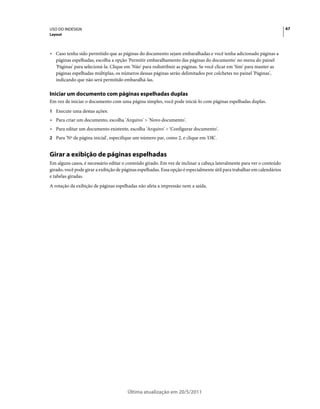 USO DO INDESIGN                                                                                                           67
Layout



• Caso tenha sido permitido que as páginas do documento sejam embaralhadas e você tenha adicionado páginas a
  páginas espelhadas, escolha a opção 'Permitir embaralhamento das páginas do documento' no menu do painel
  'Páginas' para selecioná-la. Clique em 'Não' para redistribuir as páginas. Se você clicar em 'Sim' para manter as
  páginas espelhadas múltiplas, os números dessas páginas serão delimitados por colchetes no painel 'Páginas',
  indicando que não será permitido embaralhá-las.

Iniciar um documento com páginas espelhadas duplas
Em vez de iniciar o documento com uma página simples, você pode iniciá-lo com páginas espelhadas duplas.
1 Execute uma destas ações:
• Para criar um documento, escolha 'Arquivo' > 'Novo documento'.
• Para editar um documento existente, escolha 'Arquivo' > 'Configurar documento'.
2 Para 'Nº de página inicial', especifique um número par, como 2, e clique em 'OK'.


Girar a exibição de páginas espelhadas
Em alguns casos, é necessário editar o conteúdo girado. Em vez de inclinar a cabeça lateralmente para ver o conteúdo
girado, você pode girar a exibição de páginas espelhadas. Essa opção é especialmente útil para trabalhar em calendários
e tabelas giradas.
A rotação da exibição de páginas espelhadas não afeta a impressão nem a saída.




                                        Última atualização em 20/5/2011
 