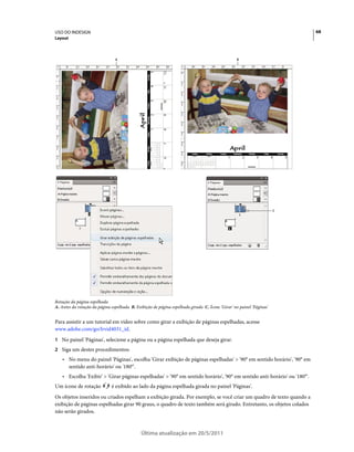 USO DO INDESIGN                                                                                                            68
Layout



                                A                                                                 B




                                                                                                                      C




Rotação da página espelhada
A. Antes da rotação da página espelhada B. Exibição de página espelhada girada C. Ícone 'Girar' no painel 'Páginas'


Para assistir a um tutorial em vídeo sobre como girar a exibição de páginas espelhadas, acesse
www.adobe.com/go/lrvid4031_id.
1 No painel 'Páginas', selecione a página ou a página espelhada que deseja girar.
2 Siga um destes procedimentos:
    • No menu do painel 'Páginas', escolha 'Girar exibição de páginas espelhadas' > '90° em sentido horário', '90° em
      sentido anti-horário' ou '180°'.
    • Escolha 'Exibir' > 'Girar páginas espelhadas' > '90° em sentido horário', '90° em sentido anti-horário' ou '180°'.
Um ícone de rotação           é exibido ao lado da página espelhada girada no painel 'Páginas'.
Os objetos inseridos ou criados espelham a exibição girada. Por exemplo, se você criar um quadro de texto quando a
exibição de páginas espelhadas girar 90 graus, o quadro de texto também será girado. Entretanto, os objetos colados
não serão girados.



                                              Última atualização em 20/5/2011
 