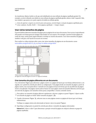 USO DO INDESIGN                                                                                                          69
Layout



Ao transformar objetos, lembre-se de que está trabalhando em uma exibição de páginas espelhadas girada. Por
exemplo, se estiver editando uma tabela em uma exibição de páginas espelhadas girada e alterar o lado "esquerdo" dela,
isso mudará o que parece ser a parte superior da tabela na exibição girada.
    Antes de exportar o arquivo ou enviá-lo para outra pessoa, convém limpar a rotação de páginas espelhadas para
    evitar confusões. Escolha 'Exibir' > 'Girar páginas espelhadas' > 'Limpar rotação'.


Usar vários tamanhos de página
É possível definir diferentes tamanhos de página para as páginas de um único documento. Esse recurso é especialmente
útil quando você deseja gerenciar designs relacionados em um arquivo. Por exemplo, é possível incluir páginas de
cartão de visita, cartão postal, papel timbrado e envelope no mesmo documento. Usar vários tamanhos de página
também é útil para criar layouts de encarte em revistas.
Para conferir os vídeos tutoriais sobre como criar vários tamanhos de páginas em um documento, acesse
www.adobe.com/go/lrvid5153_id_en e http://tv.adobe.com/go/4950/.




A




B




C




Vários tamanhos de página no mesmo documento
A. Página de revista B. Página de encarte C. Página de lombada


Criar tamanhos de página diferentes em um documento
Use a ferramenta 'Página' para selecionar a página-mestre ou a página de layout que você deseja redimensionar e, em
seguida, use o painel de controle para alterar as configurações. Uma página herda seu tamanho de página a partir da
página-mestre, mas você pode alterar o tamanho de uma página de layout de forma que ela seja diferente da página-
mestre a ela aplicada. Uma página-mestre pode se basear em outra página-mestre de tamanho diferente, de forma que
um intervalo de páginas com tamanhos mistos possa compartilhar o mesmo conteúdo-mestre.
    Para aplicar um tamanho de página diferente rapidamente, selecione a página no painel 'Páginas' e depois escolha
    um tamanho de página no botão 'Editar tamanho da página'        .
1 Usando a ferramenta 'Página'           , selecione uma ou mais páginas-mestre ou páginas de layout que você deseja
    redimensionar.
    Verifique se a página inteira está selecionada no layout e não só no painel 'Páginas'.
2 Especifique configurações no painel de controle para alterar o tamanho das páginas selecionadas:
    Valores X e Y Altere o valor Y para determinar a posição vertical da página em relação às demais no grupo de
    páginas espelhadas.



                                            Última atualização em 20/5/2011
 