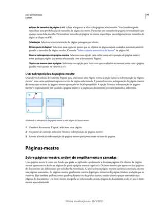 USO DO INDESIGN                                                                                                         70
Layout



   Valores de tamanho de página L e A Altere a largura e a altura das páginas selecionadas. Você também pode
   especificar uma predefinição de tamanho de página no menu. Para criar um tamanho de página personalizado que
   apareça nessa lista, escolha 'Personalizar tamanho da página' no menu, especifique as configurações de tamanho de
   página e clique em OK.
   Orientação Selecione uma orientação de página paisagem ou retrato.

   Ativar ajuste de layout Selecione essa opção se quiser que os objetos na página sejam ajustados automaticamente
   quando o tamanho da página mudar. Consulte “Sobre o ajuste automático de layout” na página 88.
   Mostrar sobreposição de página-mestre Selecione essa opção para exibir uma sobreposição de página-mestre
   sobre qualquer página que esteja selecionada com a ferramenta 'Página'.
   Objetos se movem com a página Selecione essa opção para fazer com que os objetos se movam junto com a página
   quando você ajustar os valores X e Y.

Usar sobreposições de página-mestre
Quando você utiliza a ferramenta 'Página' para selecionar uma página e ativa a opção 'Mostrar sobreposição de página-
mestre', uma caixa sombreada aparece acima da página selecionada. É possível mover a sobreposição de página-mestre
de forma que os itens da página-mestre apareçam no local apropriado. A opção 'Mostrar sobreposição de página-
mestre' é especialmente útil quando a página-mestre e a página do documento possuem tamanhos diferentes.




Alinhando a sobreposição da página-mestre a uma página de layout menor


1 Usando a ferramenta 'Página', selecione uma página.
2 No painel de controle, selecione 'Mostrar sobreposição de página-mestre'.
3 Arraste a borda da sobreposição de página-mestre para posicionar os itens da página.




Páginas-mestre
Sobre páginas-mestre, ordem de empilhamento e camadas
Uma página-mestre é como um fundo que pode ser aplicado rapidamente a diversas páginas. Os objetos da página-
mestre aparecem em todas as páginas às quais a página-mestre é aplicada. Os itens-mestre que aparecem nas páginas
do documento são delimitados por uma borda pontilhada. As alterações na página-mestre são feitas automaticamente
nas páginas associadas. As páginas-mestre geralmente contêm logotipos, números de página, títulos e rodapés que se
repetem. Elas também podem conter quadros de texto ou de gráfico vazios, usados como espaços reservados nas
páginas do documento. Um item-mestre não pode ser selecionado em uma página do documento a não ser que o item-
mestre seja substituído.




                                            Última atualização em 20/5/2011
 