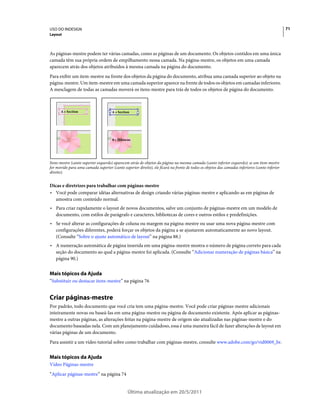 USO DO INDESIGN                                                                                                                                 71
Layout



As páginas-mestre podem ter várias camadas, como as páginas de um documento. Os objetos contidos em uma única
camada têm sua própria ordem de empilhamento nessa camada. Na página-mestre, os objetos em uma camada
aparecem atrás dos objetos atribuídos à mesma camada na página do documento.
Para exibir um item-mestre na frente dos objetos da página do documento, atribua uma camada superior ao objeto na
página-mestre. Um item-mestre em uma camada superior aparece na frente de todos os objetos em camadas inferiores.
A mesclagem de todas as camadas moverá os itens-mestre para trás de todos os objetos de página do documento.



      A • Section                     A • Section




                                      8 • Hibiscus




Itens-mestre (canto superior esquerdo) aparecem atrás de objetos da página na mesma camada (canto inferior esquerdo); se um item-mestre
for movido para uma camada superior (canto superior direito), ele ficará na frente de todos os objetos das camadas inferiores (canto inferior
direito).


Dicas e diretrizes para trabalhar com páginas-mestre
• Você pode comparar idéias alternativas de design criando várias páginas-mestre e aplicando-as em páginas de
  amostra com conteúdo normal.
• Para criar rapidamente o layout de novos documentos, salve um conjunto de páginas-mestre em um modelo de
  documento, com estilos de parágrafo e caracteres, bibliotecas de cores e outros estilos e predefinições.
• Se você alterar as configurações de coluna ou margem na página-mestre ou usar uma nova página-mestre com
  configurações diferentes, poderá forçar os objetos da página a se ajustarem automaticamente ao novo layout.
  (Consulte “Sobre o ajuste automático de layout” na página 88.)
• A numeração automática de página inserida em uma página-mestre mostra o número de página correto para cada
  seção do documento ao qual a página-mestre foi aplicada. (Consulte “Adicionar numeração de páginas básica” na
  página 90.)


Mais tópicos da Ajuda
“Substituir ou destacar itens-mestre” na página 76


Criar páginas-mestre
Por padrão, todo documento que você cria tem uma página-mestre. Você pode criar páginas-mestre adicionais
inteiramente novas ou baseá-las em uma página-mestre ou página de documento existente. Após aplicar as páginas-
mestre a outras páginas, as alterações feitas na página-mestre de origem são atualizadas nas páginas-mestre e do
documento baseadas nela. Com um planejamento cuidadoso, essa é uma maneira fácil de fazer alterações de layout em
várias páginas de um documento.
Para assistir a um vídeo tutorial sobre como trabalhar com páginas-mestre, consulte www.adobe.com/go/vid0069_br.


Mais tópicos da Ajuda
Vídeo Páginas-mestre
“Aplicar páginas-mestre” na página 74


                                                Última atualização em 20/5/2011
 