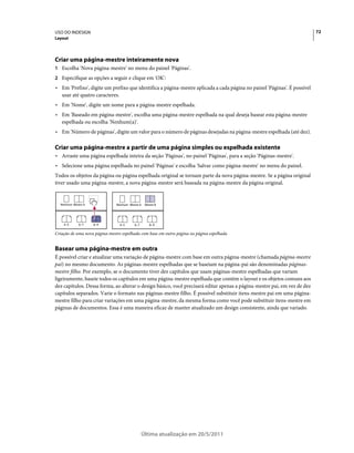 USO DO INDESIGN                                                                                                           72
Layout




Criar uma página-mestre inteiramente nova
1 Escolha 'Nova página-mestre' no menu do painel 'Páginas'.
2 Especifique as opções a seguir e clique em 'OK':
• Em 'Prefixo', digite um prefixo que identifica a página-mestre aplicada a cada página no painel 'Páginas'. É possível
  usar até quatro caracteres.
• Em 'Nome', digite um nome para a página-mestre espelhada.
• Em 'Baseado em página-mestre', escolha uma página-mestre espelhada na qual deseja basear esta página-mestre
  espelhada ou escolha 'Nenhum(a)'.
• Em 'Número de páginas', digite um valor para o número de páginas desejadas na página-mestre espelhada (até dez).

Criar uma página-mestre a partir de uma página simples ou espelhada existente
• Arraste uma página espelhada inteira da seção 'Páginas', no painel 'Páginas', para a seção 'Páginas-mestre'.
• Selecione uma página espelhada no painel 'Páginas' e escolha 'Salvar como página-mestre' no menu do painel.
Todos os objetos da página ou página espelhada original se tornam parte da nova página-mestre. Se a página original
tiver usado uma página-mestre, a nova página-mestre será baseada na página-mestre da página original.


  Nenhum Mestre A              Nenhum Mestre A   Mestre B




    4–5      6–7    8–9          4–5     6–7        8–9

Criação de uma nova página-mestre espelhada com base em outra página ou página espelhada


Basear uma página-mestre em outra
É possível criar e atualizar uma variação de página-mestre com base em outra página-mestre (chamada página-mestre
pai) no mesmo documento. As páginas-mestre espelhadas que se baseiam na página-pai são denominadas páginas-
mestre filho. Por exemplo, se o documento tiver dez capítulos que usam páginas-mestre espelhadas que variam
ligeiramente, baseie todos os capítulos em uma página-mestre espelhada que contém o layout e os objetos comuns aos
dez capítulos. Dessa forma, ao alterar o design básico, você precisará editar apenas a página-mestre pai, em vez de dez
capítulos separados. Varie o formato nas páginas-mestre filho. É possível substituir itens-mestre pai em uma página-
mestre filho para criar variações em uma página-mestre, da mesma forma como você pode substituir itens-mestre em
páginas de documentos. Essa é uma maneira eficaz de manter atualizado um design consistente, ainda que variado.




                                               Última atualização em 20/5/2011
 