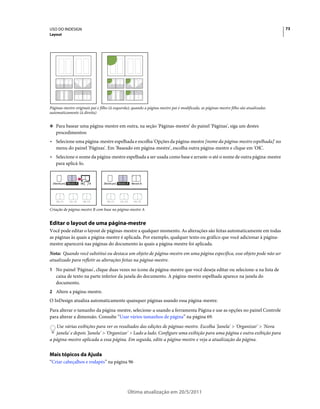 USO DO INDESIGN                                                                                                                       73
Layout




Páginas-mestre originais pai e filho (à esquerda); quando a página-mestre pai é modificada, as páginas-mestre filho são atualizadas
automaticamente (à direita)


❖ Para basear uma página-mestre em outra, na seção 'Páginas-mestre' do painel 'Páginas', siga um destes
    procedimentos:
• Selecione uma página-mestre espelhada e escolha 'Opções da página-mestre [nome da página-mestre espelhada]' no
  menu do painel 'Páginas'. Em 'Baseado em página-mestre', escolha outra página-mestre e clique em 'OK'.
• Selecione o nome da página-mestre espelhada a ser usada como base e arraste-o até o nome de outra página-mestre
  para aplicá-lo.

                                                     A      A



  [Nenhum] Mestre A   Mestre B   [Nenhum] Mestre A   Mestre B




    10–11    12–13     14–15       10–11    12–13        14–15

Criação de página-mestre B com base na página-mestre A


Editar o layout de uma página-mestre
Você pode editar o layout de páginas-mestre a qualquer momento. As alterações são feitas automaticamente em todas
as páginas às quais a página-mestre é aplicada. Por exemplo, qualquer texto ou gráfico que você adicionar à página-
mestre aparecerá nas páginas do documento às quais a página-mestre foi aplicada.
Nota: Quando você substitui ou destaca um objeto de página-mestre em uma página específica, esse objeto pode não ser
atualizado para refletir as alterações feitas na página-mestre.
1 No painel 'Páginas', clique duas vezes no ícone da página-mestre que você deseja editar ou selecione-a na lista de
    caixa de texto na parte inferior da janela do documento. A página-mestre espelhada aparece na janela do
    documento.
2 Altere a página-mestre.
O InDesign atualiza automaticamente quaisquer páginas usando essa página-mestre.
Para alterar o tamanho da página-mestre, selecione-a usando a ferramenta Página e use as opções no painel Controle
para alterar a dimensão. Consulte “Usar vários tamanhos de página” na página 69.
   Use várias exibições para ver os resultados das edições de páginas-mestre. Escolha 'Janela' > 'Organizar' > 'Nova
   janela' e depois 'Janela' > 'Organizar' > Lado a lado. Configure uma exibição para uma página e outra exibição para
a página-mestre aplicada a essa página. Em seguida, edite a página-mestre e veja a atualização da página.


Mais tópicos da Ajuda
“Criar cabeçalhos e rodapés” na página 96




                                                 Última atualização em 20/5/2011
 