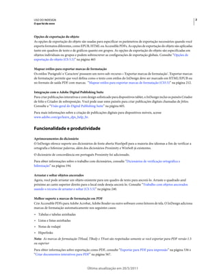 USO DO INDESIGN                                                                                                              2
O que há de novo



Opções de exportação do objeto
As opções de exportação do objeto são usadas para especificar os parâmetros de exportação necessários quando você
exporta formatos diferentes, como EPUB, HTML ou Accessible PDFs. As opções de exportação do objeto são aplicadas
tanto em quadros de texto e de gráficos quanto em grupos. As opções de exportação do objeto são especificadas em
objetos individuais ou grupos e podem sobrescrever as configurações de exportação globais. Consulte “Opções de
exportação do objeto (CS 5.5)” na página 465

Mapear estilos para exportar marcas de formatação
Os estilos 'Parágrafo' e 'Caractere' possuem um novo sub-recurso—'Exportar marcas de formatação'. 'Exportar marcas
de formatação' permite que você defina como o texto com estilos do InDesign deve ser marcado em HTML/EPUB ou
no formato de saída PDF com marcas. “Mapear estilos para exportar marcas de formatação (CS5.5)” na página 212.

Integração com o Adobe Digital Publishing Suite
Para criar publicações interativas e com design sofisticado para dispositivos tablet, o InDesign inclui os painéis Criador
de folio e Criador de sobreposição. Você pode usar estes painéis para criar publicações digitais chamadas de folios.
Consulte a “Visão geral do Digital Publishing Suite” na página 605.
Para mais informações sobre a criação de publicações digitais para dispositivos móveis, acesse
www.adobe.com/go/learn_dps_help_br.


Funcionalidade e produtividade

Aprimoramentos do dicionário
O InDesign oferece suporte aos dicionários de fonte aberta HunSpell para a maioria dos idiomas a fim de verificar a
ortografia e hifenizar palavras, além dos dicionários Proximity e WinSoft já existentes.
O dicionário de concordância em português Proximity foi adicionado.
Para obter informações sobre o trabalho com dicionários, consulte “Dicionários de verificação ortográfica e
hifenização” na página 194.

Arrastar e soltar objetos ancorados
Agora, você pode arrastar um objeto existente para um quadro de texto para ancorá-lo. Arraste o quadrado azul
próximo ao canto superior direito para o local onde deseja ancorá-lo. Consulte “Trabalho com objetos ancorados
usando o recurso de arrastar e soltar (CS 5.5)” na página 240.

Melhor suporte a marcas de formatação em PDF
Crie Accessible PDFs para Adobe Acrobat, Adobe Reader ou outro software como leitores de tela. O InDesign adiciona
marcas de formatação automaticamente nos seguintes casos:
• Tabelas e tabelas aninhadas
• Listas e listas aninhadas
• Notas de rodapé
• Hiperlinks
Nota: As marcas de formatação THead, TBody e TFoot são respeitadas somente se você exportar para PDF versão 1.5
ou superior
Para obter informações sobre exportação como PDF, consulte “Exportar para PDF para impressão” na página 536 e
“Criar documentos interativos para PDF” na página 567.



                                         Última atualização em 20/5/2011
 