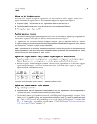 USO DO INDESIGN                                                                                                          74
Layout




Alterar opções de página-mestre
Você pode editar as opções de página da página-mestre para alterar o nome ou prefixo da página-mestre, basear a
página-mestre em outra página-mestre ou alterar o número de páginas na página-mestre espelhada.
1 No painel 'Páginas', clique no nome de uma página-mestre espelhada para selecioná-la.
2 Escolha 'Opções da página-mestre [nome da página-mestre]' no menu do painel 'Páginas'.
3 Altere qualquer opção e clique em 'OK'.


Aplicar páginas-mestre
Se o documento contiver páginas espelhadas personalizadas (como encartes dobrados triplos ou quádruplos em uma
revista), todas as páginas-mestre aplicadas deverão conter o mesmo número de páginas.
Se a página-mestre tiver um tamanho diferente do da página de layout, a aplicação da primeira modificará o tamanho
da segunda. Se a página de layout tiver um tamanho de página personalizado, será possível especificar se esse tamanho
será mantido ou se o tamanho da página-mestre será aplicado.
Nota: Os itens-mestre em um documento têm uma borda pontilhada. Caso não seja possível exibir itens-mestre em uma
página de documento, o item-mestre pode estar oculto em uma camada inferior ou os itens-mestre podem estar ocultos.
Escolha 'Mostrar itens-mestre' no menu do painel 'Páginas'.

Aplicar uma página-mestre a uma página ou página espelhada do documento
• Para aplicar a página-mestre a uma página, arraste o ícone da página-mestre para um ícone de página no painel
  'Páginas'. Quando aparecer um retângulo preto ao redor da página desejada, solte o botão do mouse.
• Para aplicar a página-mestre a uma página espelhada, arraste o ícone da página-mestre até um dos cantos da página
  espelhada no painel 'Páginas'. Quando um retângulo preto estiver circundando todas as páginas da página
  espelhada desejada, solte o botão do mouse.


  Nenhum Mestre A   Mestre B    Nenhum Mestre A   Mestre B




   10–11   12–13      14–15      10–11    12–13     14–15

Aplicação de página-mestre a uma página (à esquerda) e a uma página espelhada (à direita)


Aplicar uma página-mestre a várias páginas
❖ Siga um destes procedimentos:

• No painel 'Páginas', selecione as páginas às quais deseja aplicar uma nova página-mestre. Em seguida pressione Alt
  (Windows) ou Option (Mac OS) enquanto clica em uma página-mestre.
• Escolha 'Aplicar página-mestre a páginas' no menu do painel 'Páginas' e selecione uma página-mestre em 'Aplicar
  página-mestre'. Em seguida, verifique se as faixas de páginas indicadas na opção 'Às páginas' são aquelas que deseja
  usar e clique em 'OK'. Você pode aplicar uma página-mestre a várias páginas simultaneamente. Por exemplo, digite
  5, 7-9 e 13-16 para aplicar a mesma página-mestre às páginas 5, 7-9 e 13-16. (Consulte “Exibir numeração absoluta
  ou de seção no painel 'Páginas'” na página 94.)




                                              Última atualização em 20/5/2011
 