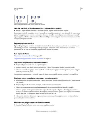 USO DO INDESIGN                                                                                                      75
Layout




     A     A A    A                B       A B     A B
     1     2–3    4–5              1       2–3     4–5

                                       B
     6–7     8                     6–7       8

Aplicação de página-mestre a uma faixa de páginas não contínua


Cancelar a atribuição de páginas-mestre a páginas de documento
❖ Aplique a página-mestre 'Nenhum(a)' localizada na seção 'Páginas-mestre' do painel 'Páginas'.

Quando a atribuição de uma página-mestre é cancelada em uma página, seu layout e itens deixam de ser usados nessa
página. Se a página-mestre contiver a maioria dos elementos desejados, mas você quiser personalizar a aparência de
algumas páginas, substitua os itens-mestre e edite ou modifique-os nessas páginas de documento em vez de cancelar
a atribuição das páginas-mestre.


Copiar páginas-mestre
É possível copiar páginas-mestre no mesmo documento ou de um documento para outro para usar como base para
uma nova página-mestre. Também é possível copiar páginas-mestre para outros documentos ao sincronizar
documentos em um livro ou ao importar páginas-mestre de outro documento.


Mais tópicos da Ajuda
“Sincronizar documentos do livro” na página 335
“Importar uma página-mestre de outro documento” na página 78

Copiar uma página-mestre em um documento
❖ No painel 'Páginas', escolha uma das seguintes opções:

• Arraste o nome de uma página-mestre espelhada para o botão 'Nova página', na parte inferior do painel.
• Selecione o nome de uma página-mestre espelhada e escolha 'Duplicar páginas-mestre espelhadas [nome da página
  espelhada]' no menu do painel.
Ao copiar uma página-mestre, o prefixo de página da página-mestre copiada se torna a próxima letra do alfabeto.

Copiar ou mover uma página-mestre para outro documento
1 Abra o documento ao qual deseja adicionar a página-mestre. Em seguida, abra o documento com a página-mestre
   a ser copiada.
2 No painel 'Páginas' do documento de origem, escolha uma das seguintes opções:
• Clique e arraste a página-mestre espelhada para a janela do documento de destino de modo a copiá-la.
• Selecione a página-mestre que deseja mover ou copiar. Escolha 'Layout' > 'Páginas' > 'Mover página-mestre' e
  escolha o documento de destino no menu 'Mover para'. Se desejar remover a página ou as páginas do documento
  original, selecione 'Excluir páginas depois de movê-las' e clique em 'OK'.
Se o documento de destino já tiver uma página-mestre com o mesmo prefixo, a página-mestre movida receberá a
próxima letra disponível do alfabeto.


Excluir uma página-mestre do documento
1 No painel 'Páginas', selecione um ou mais ícones de páginas-mestre.



                                                 Última atualização em 20/5/2011
 