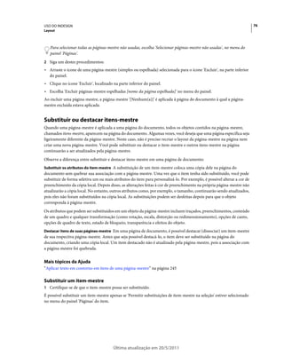 USO DO INDESIGN                                                                                                           76
Layout



   Para selecionar todas as páginas-mestre não usadas, escolha 'Selecionar páginas-mestre não usadas', no menu do
   painel 'Páginas'.
2 Siga um destes procedimentos:
• Arraste o ícone de uma página-mestre (simples ou espelhada) selecionada para o ícone 'Excluir', na parte inferior
  do painel.
• Clique no ícone 'Excluir', localizado na parte inferior do painel.
• Escolha 'Excluir páginas-mestre espelhadas [nome da página espelhada]' no menu do painel.
Ao excluir uma página-mestre, a página-mestre '[Nenhum(a)]' é aplicada à página do documento à qual a página-
mestre excluída estava aplicada.


Substituir ou destacar itens-mestre
Quando uma página-mestre é aplicada a uma página do documento, todos os objetos contidos na página-mestre,
chamados itens-mestre, aparecem na página do documento. Algumas vezes, você deseja que uma página específica seja
ligeiramente diferente da página-mestre. Neste caso, não é preciso recriar o layout da página-mestre na página nem
criar uma nova página-mestre. Você pode substituir ou destacar o item-mestre e outros itens-mestre na página
continuarão a ser atualizados pela página-mestre.
Observe a diferença entre substituir e destacar itens-mestre em uma página de documento:
Substituir os atributos do item-mestre A substituição de um item-mestre coloca uma cópia dele na página do
documento sem quebrar sua associação com a página-mestre. Uma vez que o item tenha sido substituído, você pode
substituir de forma seletiva um ou mais atributos do item para personalizá-lo. Por exemplo, é possível alterar a cor de
preenchimento da cópia local. Depois disso, as alterações feitas à cor de preenchimento na própria página-mestre não
atualizarão a cópia local. No entanto, outros atributos como, por exemplo, o tamanho, continuarão sendo atualizados,
pois eles não foram substituídos na cópia local. As substituições podem ser desfeitas depois para que o objeto
corresponda à página-mestre.
Os atributos que podem ser substituídos em um objeto da página-mestre incluem traçados, preenchimentos, conteúdo
de um quadro e qualquer transformação (como rotação, escala, distorção ou redimensionamento), opções de canto,
opções de quadro de texto, estado de bloqueio, transparência e efeitos do objeto.
Destacar itens de suas páginas-mestre Em uma página de documento, é possível destacar (dissociar) um item-mestre
de sua respectiva página-mestre. Antes que seja possível destacá-lo, o item deve ser substituído na página do
documento, criando uma cópia local. Um item destacado não é atualizado pela página-mestre, pois a associação com
a página-mestre foi quebrada.


Mais tópicos da Ajuda
“Aplicar texto em contorno em itens de uma página-mestre” na página 245

Substituir um item-mestre
1 Certifique-se de que o item-mestre possa ser substituído.
É possível substituir um item-mestre apenas se 'Permitir substituições de item-mestre na seleção' estiver selecionado
no menu do painel 'Páginas' do item.




                                        Última atualização em 20/5/2011
 
