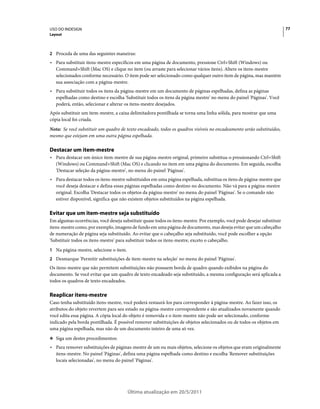 USO DO INDESIGN                                                                                                         77
Layout



2 Proceda de uma das seguintes maneiras:
• Para substituir itens-mestre específicos em uma página de documento, pressione Ctrl+Shift (Windows) ou
  Command+Shift (Mac OS) e clique no item (ou arraste para selecionar vários itens). Altere os itens-mestre
  selecionados conforme necessário. O item pode ser selecionado como qualquer outro item de página, mas mantém
  sua associação com a página-mestre.
• Para substituir todos os itens da página-mestre em um documento de páginas espelhadas, defina as páginas
  espelhadas como destino e escolha 'Substituir todos os itens da página mestre' no menu do painel 'Páginas'. Você
  poderá, então, selecionar e alterar os itens-mestre desejados.
Após substituir um item-mestre, a caixa delimitadora pontilhada se torna uma linha sólida, para mostrar que uma
cópia local foi criada.
Nota: Se você substituir um quadro de texto encadeado, todos os quadros visíveis no encadeamento serão substituídos,
mesmo que estejam em uma outra página espelhada.

Destacar um item-mestre
• Para destacar um único item-mestre de sua página-mestre original, primeiro substitua-o pressionando Ctrl+Shift
  (Windows) ou Command+Shift (Mac OS) e clicando no item em uma página do documento. Em seguida, escolha
  'Destacar seleção da página-mestre', no menu do painel 'Páginas'.
• Para destacar todos os itens-mestre substituídos em uma página espelhada, substitua os itens de página-mestre que
  você deseja destacar e defina essas páginas espelhadas como destino no documento. Não vá para a página-mestre
  original. Escolha 'Destacar todos os objetos da página-mestre' no menu do painel 'Páginas'. Se o comando não
  estiver disponível, significa que não existem objetos substituídos na página espelhada.

Evitar que um item-mestre seja substituído
Em algumas ocorrências, você deseja substituir quase todos os itens-mestre. Por exemplo, você pode desejar substituir
itens-mestre como, por exemplo, imagens de fundo em uma página de documento, mas deseja evitar que um cabeçalho
de numeração de página seja substituído. Ao evitar que o cabeçalho seja substituído, você pode escolher a opção
'Substituir todos os itens-mestre' para substituir todos os itens-mestre, exceto o cabeçalho.
1 Na página-mestre, selecione o item.
2 Desmarque 'Permitir substituições de item-mestre na seleção' no menu do painel 'Páginas'.
Os itens-mestre que não permitem substituições não possuem borda de quadro quando exibidos na página do
documento. Se você evitar que um quadro de texto encadeado seja substituído, a mesma configuração será aplicada a
todos os quadros de texto encadeados.

Reaplicar itens-mestre
Caso tenha substituído itens-mestre, você poderá restaurá-los para corresponder à página-mestre. Ao fazer isso, os
atributos do objeto revertem para seu estado na página-mestre correspondente e são atualizados novamente quando
você edita essa página. A cópia local do objeto é removida e o item-mestre não pode ser selecionado, conforme
indicado pela borda pontilhada. É possível remover substituições de objetos selecionados ou de todos os objetos em
uma página espelhada, mas não de um documento inteiro de uma só vez.
❖ Siga um destes procedimentos:

• Para remover substituições de páginas-mestre de um ou mais objetos, selecione os objetos que eram originalmente
  itens-mestre. No painel 'Páginas', defina uma página espelhada como destino e escolha 'Remover substituições
  locais selecionadas', no menu do painel 'Páginas'.




                                        Última atualização em 20/5/2011
 