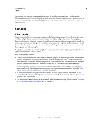USO DO INDESIGN                                                                                                          79
Layout



No entanto, se você importar, em seguida, páginas-mestre de outro documento de origem e escolher a opção
'Substituir páginas-mestre', os itens substituídos poderão se tornar destacados. As páginas-mestre de mesmo nome do
novo documento de origem serão aplicadas à página do documento que contém os itens substituídos, criando dois
jogos de objetos.



Camadas
Sobre camadas
Cada documento inclui, pelo menos, uma camada nomeada. Usando várias camadas, é possível criar e editar áreas
específicas ou tipos de conteúdo no documento sem afetar outras áreas ou tipos de conteúdo. Por exemplo, se o
documento for impresso lentamente porque contém gráficos muito grandes, você poderá usar uma única camada para
o texto no documento e, na revisão, poderá ocultar todas as outras camadas e imprimir rapidamente apenas a camada
de texto. Além disso, poderá usar as camadas para exibir idéias de design alternativas para o mesmo layout, ou versões
de propagandas para diferentes regiões.
As camadas são como folhas transparentes empilhadas. Se uma camada não contiver objetos, você poderá ver todos os
objetos que estiverem por trás dessa camada.
Notas adicionais sobre camadas:
• Cada camada de documento tem um triângulo de exposição que pode ser expandido para revelar os objetos e sua
  ordem de empilhamento nessa camada para a página espelhada ativa. Grupos, botões e objetos de multiestado
  também possuem triângulos de exposição que podem ser expandidos para exibir seus objetos contidos. Você pode
  reordenar esses objetos, bloqueá-los e desbloqueá-los, adicioná-los a grupos ou removê-los desses grupos.
• Os objetos de página-mestre aparecem na parte inferior de cada camada. Os itens da página-mestre poderão
  aparecer na frente de objetos da página do documento se estiverem em uma camada superior. (Consulte “Sobre
  páginas-mestre, ordem de empilhamento e camadas” na página 70.)
• As camadas envolvem todas as páginas de um documento, inclusive as páginas-mestre. Por exemplo, se você
  ocultar a 'Camada 1' enquanto edita a página 1 do documento, a camada ficará oculta em todas as páginas até você
  que decida exibi-la novamente.
• Para obter informações sobre conversão de camadas do Adobe PageMaker® ou QuarkXPress, consulte “Conversão
  de documentos do QuarkXPress e PageMaker” na página 114.




                                       Última atualização em 20/5/2011
 