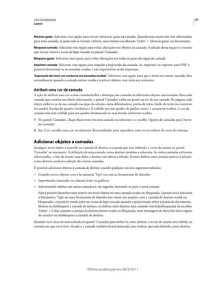 USO DO INDESIGN                                                                                                           81
Layout



Mostrar guias Selecione essa opção para tornar visíveis as guias na camada. Quando essa opção não está selecionada
para uma camada, as guias não se tornam visíveis, nem mesmo escolhendo 'Exibir' > 'Mostrar guias' no documento.
Bloquear camada Selecione essa opção para evitar alterações em objetos na camada. A seleção dessa opção é o mesmo
que tornar visível o ícone de lápis riscado no painel 'Camadas'.
Bloquear guias Selecione essa opção para evitar alterações em todas as guias de régua da camada.

Imprimir camada Selecione essa opção para impedir a impressão da camada. Ao imprimir ou exportar para PDF, é
possível determinar se as camadas ocultas e não imprimíveis serão impressas.
'Supressão de texto em contorno em camadas ocultas' Selecione essa opção para que o texto em outras camadas flua
normalmente quando a camada estiver oculta e contiver objetos com texto em contorno.

Atribuir uma cor de camada
A ação de atribuir uma cor a uma camada facilita a distinção das camadas de diferentes objetos selecionados. Para cada
camada que contém um objeto selecionado, o painel 'Camadas' exibe um ponto na cor de sua camada. Na página, cada
objeto exibe a cor de sua camada nas alças de seleção, caixa delimitadora, portas de texto, limite de texto em contorno
(se usado), bordas do quadro (inclusive o X exibido por um quadro de gráfico vazio) e caracteres ocultos. A cor da
camada não será exibida para um quadro desmarcado se suas bordas estiverem ocultas.
1 No painel 'Camadas', clique duas vezes em uma camada ou selecione-a e escolha 'Opções de camadas para [nome
   da camada]'.
2 Em 'Cor', escolha uma cor ou selecione 'Personalizada' para especificar uma cor no seletor de cores do sistema.


Adicionar objetos a camadas
Qualquer novo objeto é inserido na camada de destino, a camada que está exibindo o ícone de caneta no painel
'Camadas' no momento. A definição de uma camada como destino também a seleciona. Se várias camadas estiverem
selecionadas, o fato de tornar uma delas o destino não altera a seleção. Porém, definir uma camada externa à seleção
como destino anulará a seleção das outras camadas.
É possível adicionar objetos à camada de destino usando qualquer um dos seguintes métodos:
• Criando novos objetos com a ferramenta 'Tipo' ou com as ferramentas de desenho
• Importando, inserindo ou colando texto ou gráficos
• Selecionando objetos em outras camadas e, em seguida, movendo-os para a nova camada
   Não é possível desenhar nem inserir um novo objeto em uma camada oculta ou bloqueada. Quando você seleciona
   a ferramenta 'Tipo' ou uma ferramenta de desenho (ou insere um arquivo com a camada de destino oculta ou
   bloqueada), o ponteiro muda para um ícone de lápis riscado quando é posicionado sobre a janela do documento.
   Mostre ou desbloqueie a camada de destino, ou defina como destino uma camada visível desbloqueada. Se escolher
   'Editar' > 'Colar' quando a camada de destino estiver oculta ou bloqueada, uma mensagem de alerta lhe dará a opção
   de mostrar ou desbloquear a camada de destino.
Quando você clica em uma camada no painel 'Camadas' para defini-la como destino, o ícone de caneta será exibido na
camada em que você tiver clicado e a camada também ficará destacada para indicar que está definida como destino.




                                        Última atualização em 20/5/2011
 