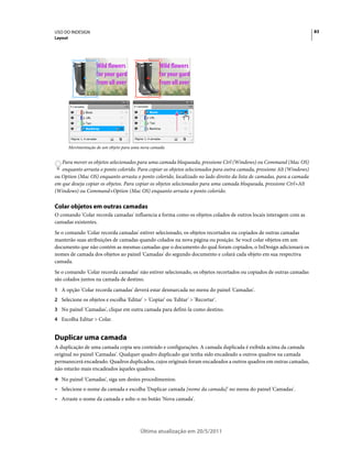 USO DO INDESIGN                                                                                                        83
Layout




                      Wild flowers                  Wild flowers
                      for your gard                 for your gard
                      from all over                 from all over




         Movimentação de um objeto para uma nova camada


   Para mover os objetos selecionados para uma camada bloqueada, pressione Ctrl (Windows) ou Command (Mac OS)
   enquanto arrasta o ponto colorido. Para copiar os objetos selecionados para outra camada, pressione Alt (Windows)
ou Option (Mac OS) enquanto arrasta o ponto colorido, localizado no lado direito da lista de camadas, para a camada
em que deseja copiar os objetos. Para copiar os objetos selecionados para uma camada bloqueada, pressione Ctrl+Alt
(Windows) ou Command+Option (Mac OS) enquanto arrasta o ponto colorido.

Colar objetos em outras camadas
O comando 'Colar recorda camadas' influencia a forma como os objetos colados de outros locais interagem com as
camadas existentes.
Se o comando 'Colar recorda camadas' estiver selecionado, os objetos recortados ou copiados de outras camadas
manterão suas atribuições de camadas quando colados na nova página ou posição. Se você colar objetos em um
documento que não contém as mesmas camadas que o documento do qual foram copiados, o InDesign adicionará os
nomes de camada dos objetos ao painel 'Camadas' do segundo documento e colará cada objeto em sua respectiva
camada.
Se o comando 'Colar recorda camadas' não estiver selecionado, os objetos recortados ou copiados de outras camadas
são colados juntos na camada de destino.
1 A opção 'Colar recorda camadas' deverá estar desmarcada no menu do painel 'Camadas'.
2 Selecione os objetos e escolha 'Editar' > 'Copiar' ou 'Editar' > 'Recortar'.
3 No painel 'Camadas', clique em outra camada para defini-la como destino.
4 Escolha Editar > Colar.


Duplicar uma camada
A duplicação de uma camada copia seu conteúdo e configurações. A camada duplicada é exibida acima da camada
original no painel 'Camadas'. Qualquer quadro duplicado que tenha sido encadeado a outros quadros na camada
permanecerá encadeado. Quadros duplicados, cujos originais foram encadeados a outros quadros em outras camadas,
não estarão mais encadeados àqueles quadros.
❖ No painel 'Camadas', siga um destes procedimentos:

• Selecione o nome da camada e escolha 'Duplicar camada [nome da camada]' no menu do painel 'Camadas'.
• Arraste o nome da camada e solte-o no botão 'Nova camada'.




                                           Última atualização em 20/5/2011
 