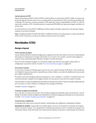 USO DO INDESIGN                                                                                                        3
O que há de novo



Aprimoramentos de PDF
Suporte adicionado para PDF/X-4:2010. O PDF/X-4:2010 é idêntico à versão anterior PDF/X-4:2008. A excessão é que
ele permite algumas restrições sobre como as camadas podem ser especificadas no PDF. Essa alteração possibilita que
o InDesign CS5.5 permita a criação de camadas no PDF exportado e ofereça compatibilidade com PDF 1.6. Além do
suporte para camadas, o PDF 1.6 também permite a compactação JPEG2000 como opção para imagens coloridas e em
tons de cinza.
Se anteriormente você usava PDF/X-4:2008 para certificar arquivos enviados a impressoras, não esperamos alguma
mudança no seu fluxo de trabalho.
Nota: A predefinição padrão de Adobe PDF [PDF/X-4:2008] foi mantida, mas atualizada para ser usada a especificação
PDF/X-4:2010. Dessa forma, seus fluxos de trabalho existentes não são interrompidos.



Novidades (CS5)
Design e layout

Vários tamanhos de página
É possível definir diferentes tamanhos de página para as páginas de um único documento. Esse recurso é especialmente
útil quando você deseja gerenciar designs relacionados em um arquivo. Por exemplo, é possível incluir páginas de
cartão de visita, cartão postal, papel timbrado e envelope no mesmo documento.
Para criar vários tamanhos de página, use a ferramenta 'Página' para selecionar uma página e depois altere as
configurações no painel de controle. Consulte “Usar vários tamanhos de página” na página 69.

Novo painel 'Camadas'
O novo painel 'Camadas' do InDesign agora se parece mais com o painel 'Camadas' do Illustrator. Cada camada tem
um triângulo de exposição que pode ser expandido para revelar os objetos e sua ordem de empilhamento nessa camada
para a página espelhada ativa.
Por padrão, novos itens de página recebem nomes genéricos, como <retângulo> e <caminho>. É possível fornecer um
nome personalizado a qualquer item de página clicando com uma pausa no nome do item no painel 'Camadas'.
É possível alterar a ordem de empilhamento dos objetos arrastando itens na lista. O painel 'Camadas' também permite
que você mostre ou oculte e bloqueie ou desbloqueie itens de página individuais.
Consulte “Camadas” na página 79.

Tamanhos de página personalizados
Em vez de editar um arquivo de texto para criar tamanhos de página personalizados, agora você pode usar a caixa de
diálogo 'Personalizar tamanho da página' para disponibilizar tamanhos de página personalizados ao criar documentos.
Consulte “Criar tamanhos de página personalizados” na página 44.

Transformações simplificadas
O InDesign inclui vários novos recursos de seleção e transformação que simplificam a manipulação de objetos.
Apropriador de conteúdo O apropriador de conteúdo aparece como um círculo quando você focaliza uma imagem
usando a ferramenta 'Seleção'. Use o apropriador de conteúdo para selecionar e mover o conteúdo de um quadro com
a ferramenta 'Seleção' ainda selecionada. Esse comportamento substitui com eficácia o comportamento da ferramenta




                                       Última atualização em 20/5/2011
 