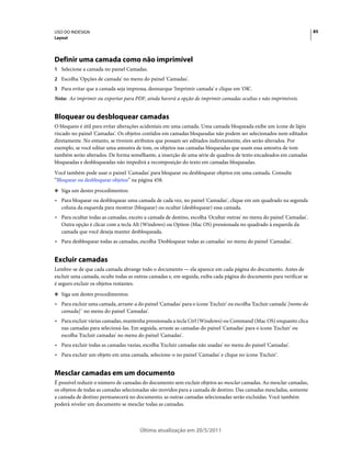 USO DO INDESIGN                                                                                                        85
Layout




Definir uma camada como não imprimível
1 Selecione a camada no painel Camadas.
2 Escolha 'Opções de camada' no menu do painel 'Camadas'.
3 Para evitar que a camada seja impressa, desmarque 'Imprimir camada' e clique em 'OK'.
Nota: Ao imprimir ou exportar para PDF, ainda haverá a opção de imprimir camadas ocultas e não imprimíveis.


Bloquear ou desbloquear camadas
O bloqueio é útil para evitar alterações acidentais em uma camada. Uma camada bloqueada exibe um ícone de lápis
riscado no painel 'Camadas'. Os objetos contidos em camadas bloqueadas não podem ser selecionados nem editados
diretamente. No entanto, se tiverem atributos que possam ser editados indiretamente, eles serão alterados. Por
exemplo, se você editar uma amostra de tom, os objetos nas camadas bloqueadas que usam essa amostra de tom
também serão alterados. De forma semelhante, a inserção de uma série de quadros de texto encadeados em camadas
bloqueadas e desbloqueadas não impedirá a recomposição do texto em camadas bloqueadas.
Você também pode usar o painel 'Camadas' para bloquear ou desbloquear objetos em uma camada. Consulte
“Bloquear ou desbloquear objetos” na página 458.
❖ Siga um destes procedimentos:

• Para bloquear ou desbloquear uma camada de cada vez, no painel 'Camadas', clique em um quadrado na segunda
  coluna da esquerda para mostrar (bloquear) ou ocultar (desbloquear) essa camada.
• Para ocultar todas as camadas, exceto a camada de destino, escolha 'Ocultar outras' no menu do painel 'Camadas'.
  Outra opção é clicar com a tecla Alt (Windows) ou Option (Mac OS) pressionada no quadrado à esquerda da
  camada que você deseja manter desbloqueada.
• Para desbloquear todas as camadas, escolha 'Desbloquear todas as camadas' no menu do painel 'Camadas'.


Excluir camadas
Lembre-se de que cada camada abrange todo o documento — ela aparece em cada página do documento. Antes de
excluir uma camada, oculte todas as outras camadas e, em seguida, exiba cada página do documento para verificar se
é seguro excluir os objetos restantes.
❖ Siga um destes procedimentos:

• Para excluir uma camada, arraste-a do painel 'Camadas' para o ícone 'Excluir' ou escolha 'Excluir camada' [nome da
  camada] ' no menu do painel 'Camadas'.
• Para excluir várias camadas, mantenha pressionada a tecla Ctrl (Windows) ou Command (Mac OS) enquanto clica
  nas camadas para selecioná-las. Em seguida, arraste as camadas do painel 'Camadas' para o ícone 'Excluir' ou
  escolha 'Excluir camadas' no menu do painel 'Camadas'.
• Para excluir todas as camadas vazias, escolha 'Excluir camadas não usadas' no menu do painel 'Camadas'.
• Para excluir um objeto em uma camada, selecione-o no painel 'Camadas' e clique no ícone 'Excluir'.


Mesclar camadas em um documento
É possível reduzir o número de camadas do documento sem excluir objetos ao mesclar camadas. Ao mesclar camadas,
os objetos de todas as camadas selecionadas são movidos para a camada de destino. Das camadas mescladas, somente
a camada de destino permanecerá no documento; as outras camadas selecionadas serão excluídas. Você também
poderá nivelar um documento se mesclar todas as camadas.



                                      Última atualização em 20/5/2011
 