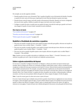 USO DO INDESIGN                                                                                                           88
Layout



Por exemplo, use um dos seguintes métodos:
• Desenhe quadros de texto com a ferramenta 'Tipo' e quadros de gráfico com as ferramentas de desenho. Encadeie
  os quadros de texto vazios, de forma que a importação do texto final seja efetuada em apenas uma etapa.
• Desenhe formas vazias de espaço reservado usando as ferramentas de desenho. Quando você iniciar a designação
  das áreas de texto e gráfico, redefina os quadros de espaço reservado como texto ou gráfico.
• Configure as opções de ajuste ao quadro para um quadro de espaço reservado de modo que, quando você inserir
  uma imagem no quadro, ela seja cortada e ajustada de modo semelhante.


Mais tópicos da Ajuda
“Usar modelos de documento” na página 107
“Desenhar uma forma de espaço reservado” na página 365
“Definir opções de ajuste ao quadro” na página 462


Redefinir a finalidade de caminhos e quadros
• Para usar um traçado ou quadro de texto como quadro de espaço reservado para gráfico, selecione um traçado ou
  quadro de texto vazio e escolha 'Objeto' > 'Conteúdo' > 'Gráfico'.
• Para usar um traçado ou quadro de gráfico como quadro de espaço reservado para texto, selecione um traçado ou
  quadro de gráfico vazio e escolha 'Objeto' > 'Conteúdo' > 'Texto'.
• Para usar um texto ou quadro de gráfico apenas como traçado, selecione um quadro vazio e escolha 'Objeto' >
  'Conteúdo' > 'Não atribuído'.
Nota: Quadros com texto ou gráfico não podem ser redefinidos no menu 'Objeto' > 'Conteúdo'. Entretanto, se você
substituir um gráfico por texto, o tipo de conteúdo será redefinido automaticamente.


Sobre o ajuste automático de layout
Se você usar os comandos 'Configurar documento' ou 'Margens e colunas' para alterar um layout existente (por
exemplo, alterar as larguras de colunas ou a orientação da página), poderá gastar tempo e esforço consideráveis para
reorganizar os objetos de forma que se ajustem ao novo layout. O recurso 'Ajuste de layout' pode executar grande parte
desse trabalho automaticamente. Por exemplo, você pode reformatar rapidamente um documento horizontal de
quatro colunas criado para uma página de tamanho A4 para um formato vertical de duas colunas em uma página de
tamanho ofício. Com 'Ajuste de layout', os quadros de texto e de gráfico são movidos e redimensionados, conforme
necessário, com base nas novas posições relativas das guias de coluna, margens de página e bordas de página.
Nota: A ação de arrastar guias de coluna não aciona o ajuste de layout.
O recurso 'Ajuste de layout' gera resultados mais previsíveis quando o layout baseia-se rigidamente em uma estrutura
de margens, colunas de página e guias de régua, na qual os objetos aderem às guias. Os resultados são menos previsíveis
quando os objetos não aderem às margens, colunas e guias, ou quando guias externas (de coluna e de régua) se
misturam em uma página. O ajuste de layout não é afetado pela grade do documento nem pela grade da linha de base.




                                       Última atualização em 20/5/2011
 