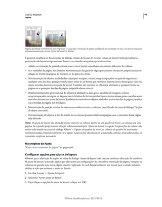 USO DO INDESIGN                                                                                                                            89
Layout




Página desenhada verticalmente para impressão (à esquerda); orientação de página modificada para exibição em tela, com layout reajustado
automaticamente pelo recurso 'Ajuste de layout' (à direita)


É possível modificar os fios na caixa de diálogo 'Ajuste de layout'. O recurso 'Ajuste de layout' tenta aproximar as
proporções do layout antigo no novo layout, executando os seguintes procedimentos:
• Adição ou remoção de guias de coluna, caso o novo layout especifique um número diferente de colunas.
• Se o tamanho de página for alterado, movimentação das guias de régua para manter distâncias proporcionais em
  relação às bordas da página, às margens ou às guias de coluna.
• Movimentação de objetos já alinhados a qualquer margem, coluna, sangria/espaçador ou guia de régua (ou a
  qualquer uma das duas guias perpendiculares entre si), de forma que os objetos fiquem juntos dessas guias caso elas
  sejam movidas durante um ajuste de layout. Também são movidos os objetos já alinhados a qualquer borda de
  página ou a quaisquer bordas de página perpendiculares entre si.
• Redimensionamento proporcional de objetos já alinhados a duas guias paralelas de margem, coluna,
  sangria/espaçador ou régua, ou às guias nos três lados, de forma que eles fiquem juntos dessas guias caso elas sejam
  movidas durante um ajuste de layout. Também são movidos os objetos alinhados às duas bordas de página paralelas
  ou às bordas de página nos três lados.
• Manutenção da posição relativa de objetos ancorados ao texto, conforme especificado na caixa de diálogo 'Opções
  de objeto ancorado'.
• Movimentação de objetos a fim de mantê-los na mesma posição relativa na página, caso o tamanho dessa página
  seja alterado.
Nota: O ajuste de layout não afeta da mesma maneira as colunas dentro de um quadro de texto e as colunas em uma
página. Se o quadro propriamente dito for redimensionado pelo 'Ajuste de layout' e a opção 'Largura fixa da coluna' não
estiver selecionada na caixa de diálogo 'Objeto' > 'Opções do quadro de texto', as colunas do quadro de texto serão
redimensionadas proporcionalmente. Se a opção 'Largura fixa' da coluna for selecionada, colunas serão adicionadas ou
removidas conforme necessário.


Mais tópicos da Ajuda
“Usar vários tamanhos de página” na página 69

Configurar opções para ajuste de layout
Observe que a alteração de opções na caixa de diálogo 'Ajuste de layout' não executa nenhuma alteração de imediato.
O ajuste de layout é acionado apenas por alterações nas configurações de tamanho e orientação de página, margens ou
colunas ou quando uma nova página-mestre é aplicada. Se você desejar restaurar um layout para o estado anterior,
desfaça a ação que acionou o ajuste de layout.
1 Escolha 'Layout' > 'Ajuste de layout'.
2 Selecione 'Ativar ajuste de layout'.
3 Especifique as opções de ajuste de layout e clique em 'OK'.




                                             Última atualização em 20/5/2011
 
