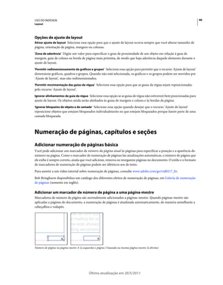 USO DO INDESIGN                                                                                                         90
Layout




Opções de ajuste de layout
Ativar ajuste de layout Selecione essa opção para que o ajuste de layout ocorra sempre que você alterar tamanho de
página, orientação de página, margens ou colunas.
'Zona de aderência' Digite um valor para especificar o grau de proximidade de um objeto em relação à guia de
margem, guia de coluna ou borda de página mais próxima, de modo que haja aderência daquele elemento durante o
ajuste de layout.
'Permitir redimensionamento de gráficos e grupos' Selecione essa opção para permitir que o recurso 'Ajuste de layout'
dimensione gráficos, quadros e grupos. Quando não está selecionada, os gráficos e os grupos podem ser movidos por
'Ajuste de layout', mas não redimensionados.
'Permitir movimentação das guias da régua' Selecione essa opção para que as guias da régua sejam reposicionadas
pelo recurso 'Ajuste de layout'.
Ignorar alinhamentos da guia da régua Selecione essa opção se as guias de régua não estiverem bem posicionadas para
ajuste de layout. Os objetos ainda serão alinhados às guias de margem e coluna e às bordas da página.
'Ignorar bloqueios de objeto e de camada' Selecione essa opção quando desejar que o recurso 'Ajuste de layout'
reposicione objetos que estejam bloqueados individualmente ou que estejam bloqueados porque fazem parte de uma
camada bloqueada.



Numeração de páginas, capítulos e seções
Adicionar numeração de páginas básica
Você pode adicionar um marcador de número da página atual às páginas para especificar a posição e a aparência do
número na página. Como o marcador de numeração de páginas faz atualizações automáticas, o número de página que
ele exibe é sempre correto, ainda que você adicione, remova ou reorganize páginas no documento. O estilo e o formato
de marcadores de numeração de páginas podem ser idênticos aos de texto.
Para assistir a um vídeo tutorial sobre numeração de páginas, consulte www.adobe.com/go/vid0217_br.
Bob Bringhurst disponibiliza um catálogo dos diferentes efeitos de numeração de páginas, em Galeria de numeração
de páginas (somente em inglês).

Adicionar um marcador de número de página a uma página-mestre
Marcadores de número de página são normalmente adicionados a páginas-mestre. Quando páginas-mestre são
aplicadas a páginas do documento, a numeração de páginas é atualizada automaticamente, de maneira semelhante a
cabeçalhos e rodapés.

                            year, be sure you
                            ur mailing list so
                             be kept abreast
                             iting excursions



Número de página na página-mestre A (à esquerda) e página 5 baseada na mesma página-mestre (à direita)




                                            Última atualização em 20/5/2011
 