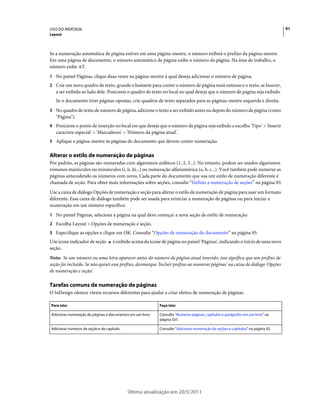 USO DO INDESIGN                                                                                                                 91
Layout



Se a numeração automática de página estiver em uma página-mestre, o número exibirá o prefixo da página-mestre.
Em uma página de documento, o número automático de página exibe o número da página. Na área de trabalho, o
número exibe AT.
1 No painel Páginas, clique duas vezes na página-mestre à qual deseja adicionar o número de página.
2 Crie um novo quadro de texto, grande o bastante para conter o número de página mais extenso e o texto, se houver,
   a ser exibido ao lado dele. Posicione o quadro de texto no local no qual deseja que o número de página seja exibido.
   Se o documento tiver páginas opostas, crie quadros de texto separados para as páginas-mestre esquerda e direita.
3 No quadro de texto de número de página, adicione o texto a ser exibido antes ou depois do número de página (como
   "Página").
4 Posicione o ponto de inserção no local em que deseja que o número da página seja exibido e escolha 'Tipo' > 'Inserir
   caractere especial' > 'Marcadores' > 'Número da página atual'.
5 Aplique a página-mestre às páginas do documento que devem conter numeração.


Alterar o estilo de numeração de páginas
Por padrão, as páginas são numeradas com algarismos arábicos (1, 2, 3...). No entanto, podem ser usados algarismos
romanos maiúsculos ou minúsculos (i, ii, iii...) ou numeração alfanumérica (a, b, c...). Você também pode numerar as
páginas antecedendo os números com zeros. Cada parte do documento que usa um estilo de numeração diferente é
chamada de seção. Para obter mais informações sobre seções, consulte “Definir a numeração de seções” na página 93.
Use a caixa de diálogo Opções de numeração e seção para alterar o estilo de numeração de página para usar um formato
diferente. Essa caixa de diálogo também pode ser usada para reiniciar a numeração de páginas ou para iniciar a
numeração em um número específico.
1 No painel Páginas, selecione a página na qual deve começar a nova seção de estilo de numeração.
2 Escolha Layout > Opções de numeração e seção.
3 Especifique as opções e clique em OK. Consulte “Opções de numeração do documento” na página 95.
Um ícone indicador de seção         é exibido acima do ícone de página no painel 'Páginas', indicando o início de uma nova
seção.
Nota: Se um número ou uma letra aparecer antes do número de página atual inserido, isso significa que um prefixo de
seção foi incluído. Se não quiser esse prefixo, desmarque 'Incluir prefixo ao numerar páginas' na caixa de diálogo 'Opções
de numeração e seção'.

Tarefas comuns de numeração de páginas
O InDesign oferece vários recursos diferentes para ajudar a criar efeitos de numeração de páginas.

Para isto:                                                 Faça isto:

Adicionar numeração de páginas a documentos em um livro.   Consulte “Numerar páginas, capítulos e parágrafos em um livro” na
                                                           página 337.

Adicionar números de seção e de capítulo.                  Consulte “Adicionar numeração de seções e capítulos” na página 92.




                                            Última atualização em 20/5/2011
 