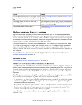 USO DO INDESIGN                                                                                                                                 92
Layout




Para isto:                                                        Faça isto:

Criar cabeçalhos ou rodapés corridos que usem variáveis de texto Consulte “Criar cabeçalhos e rodapés” na página 96 e “Variáveis de texto”
como data de criação, nome do arquivo ou cabeçalho ou título     na página 98.
atual.

Criar um efeito "Página x de y", onde x é a página atual e y, o   Inserir um marcador de Número de página atual para x e a variável de texto
número total de páginas.                                          Número da última página para y (escolha Tipo > Variáveis de texto > Inserir
                                                                  variável > Número da última página).

Criar um salto de matéria "Continua na página x".                 Consulte “Adicionar números de páginas automaticamente a saltos de
                                                                  matéria” na página 97.



Adicionar numeração de seções e capítulos
Determine qual o tipo de numeração você deseja usar no documento ou livro. Em documentos longos, é possível
atribuir números de capítulos. Cada documento pode possuir apenas um número de capítulo atribuído. Se você desejar
usar uma numeração diferente em um documento, poderá definir faixas de páginas como seções; essas seções podem
ser numeradas de forma diferente. Por exemplo, as primeiras dez páginas de um documento (a introdução) talvez use
numerais romanos e o restante do documento pode ter algarismos arábicos.
Um único documento do InDesign pode conter até 9.999 páginas, mas a numeração das páginas pode ir até 99.999.
Por exemplo, um documento de 100 páginas pode começar na página 9.949. Por padrão, a primeira página é uma
página de frente (direita), de número 1. As páginas com número ímpar são sempre exibidas do lado direito; se o
comando 'Opções da seção' alterar a numeração da primeira página para um número par, ela se torna uma página de
verso (esquerda).
Para obter informações sobre como criar numeração de páginas básica em um documento, consulte “Adicionar
numeração de páginas básica” na página 90.


Mais tópicos da Ajuda
“Numerar páginas, capítulos e parágrafos em um livro” na página 337

Adicionar um número de capítulo atualizado automaticamente
É possível adicionar uma variável de número de capítulo ao documento. Como os números de páginas, os números de
capítulos podem ser atualizados automaticamente e definidos da mesma forma que ao definir texto. Uma variável de
número de capítulo normalmente é usada em documentos que são parte de um livro. Um documento pode possuir
apenas um número atribuído a ele; se desejar dividir um único documento em capítulos, em vez disso será possível
criar seções.
Nota: Não é possível incluir números de capítulo como prefixo em um índice ou sumário gerado (por exemplo, 1-3, 1-4
etc.). Se quiser incluí-los como prefixos, use prefixos de seção em vez de números de capítulo.
1 Se necessário, crie um quadro de texto no local no qual deseja que o número do capítulo seja exibido. Se desejar que
   um número de capítulo seja exibido em várias páginas, crie o quadro de texto em uma página-mestre e aplique a
   página-mestre às páginas do documento.
2 No quadro de texto número do capítulo, adicione o texto que será exibido antes ou depois do número do capítulo.
3 Posicione o ponto de inserção no local no qual deseja que o número do capítulo seja exibido e escolha 'Tipo' >
   'Variáveis de texto' > 'Inserir variável de texto' > 'Número de capítulo'.
É possível atualizar o número inicial e o formato da numeração dos capítulos escolhendo 'Layout' > 'Opções de
numeração e seção'.




                                                 Última atualização em 20/5/2011
 