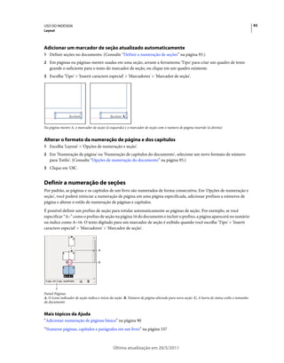 USO DO INDESIGN                                                                                                                            93
Layout




Adicionar um marcador de seção atualizado automaticamente
1 Definir seções no documento. (Consulte “Definir a numeração de seções” na página 93.)
2 Em páginas ou páginas-mestre usadas em uma seção, arraste a ferramenta 'Tipo' para criar um quadro de texto
   grande o suficiente para o texto do marcador de seção, ou clique em um quadro existente.
3 Escolha 'Tipo' > 'Inserir caractere especial' > 'Marcadores' > 'Marcador de seção'.




Na página-mestre A, o marcador de seção (à esquerda) e o marcador de seção com o número de página inserido (à direita)


Alterar o formato da numeração de página e dos capítulos
1 Escolha 'Layout' > 'Opções de numeração e seção'.
2 Em 'Numeração de página' ou 'Numeração de capítulos do documento', selecione um novo formato de número
   para 'Estilo'. (Consulte “Opções de numeração do documento” na página 95.)
3 Clique em 'OK'.


Definir a numeração de seções
Por padrão, as páginas e os capítulos de um livro são numerados de forma consecutiva. Em 'Opções de numeração e
seção', você poderá reiniciar a numeração de página em uma página especificada, adicionar prefixos a números de
página e alterar o estilo de numeração de páginas e capítulos.
É possível definir um prefixo de seção para rotular automaticamente as páginas de seção. Por exemplo, se você
especificar “A–” como o prefixo de seção na página 16 do documento e incluir o prefixo, a página aparecerá no sumário
ou índice como A–16. O texto digitado para um marcador de seção é exibido quando você escolhe 'Tipo' > 'Inserir
caractere especial' > 'Marcadores' > 'Marcador de seção'.



                                    A



                                    B




         C
Painel Páginas
A. O ícone indicador de seção indica o início da seção B. Número de página alterado para nova seção C. A barra de status exibe o tamanho
do documento


Mais tópicos da Ajuda
“Adicionar numeração de páginas básica” na página 90
“Numerar páginas, capítulos e parágrafos em um livro” na página 337



                                             Última atualização em 20/5/2011
 