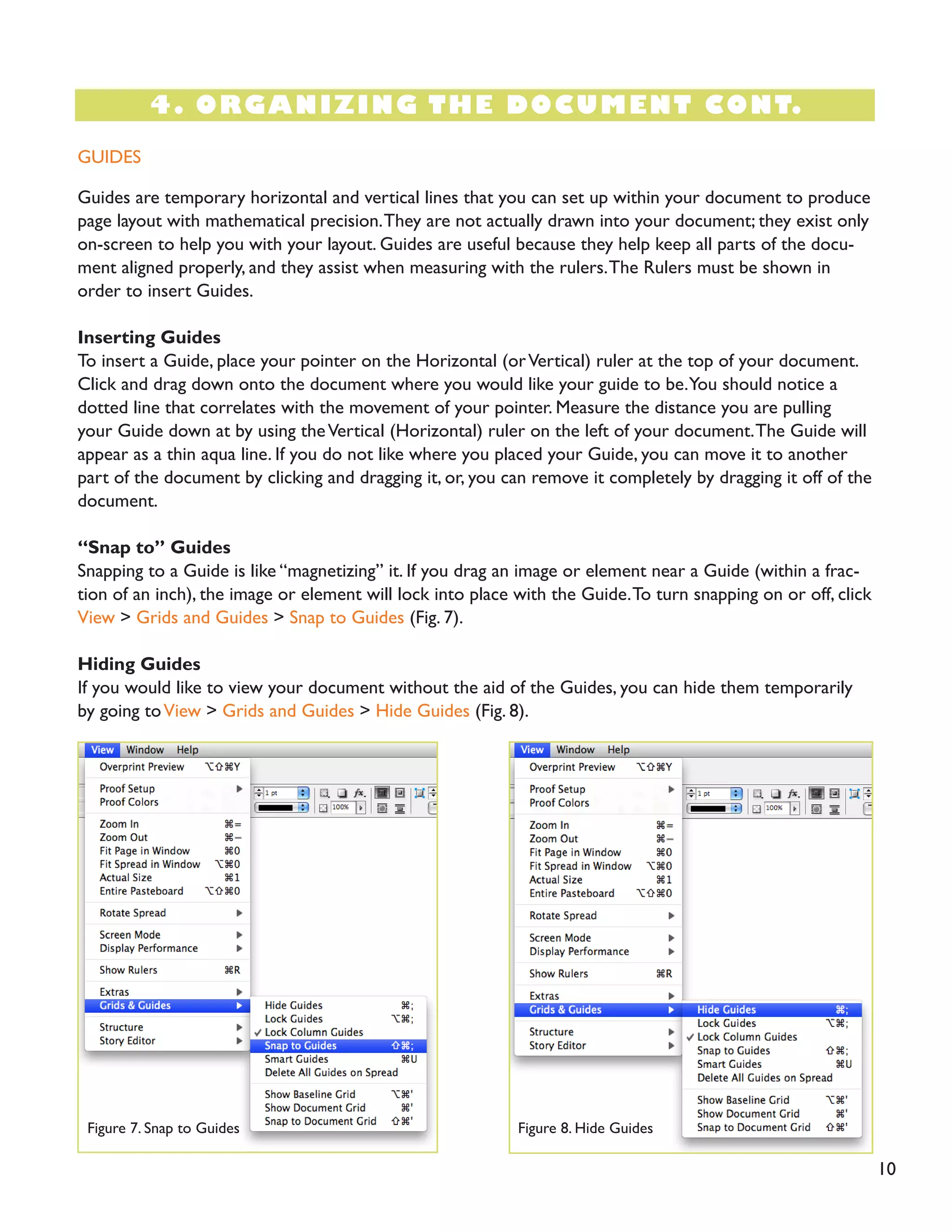 10
4. ORGANIZING THE DOCUMENT CONT.
GUIDES
Guides are temporary horizontal and vertical lines that you can set up within your document to produce
page layout with mathematical precision.They are not actually drawn into your document; they exist only
on-screen to help you with your layout. Guides are useful because they help keep all parts of the docu-
ment aligned properly, and they assist when measuring with the rulers.The Rulers must be shown in
order to insert Guides.
Inserting Guides
To insert a Guide, place your pointer on the Horizontal (orVertical) ruler at the top of your document.
Click and drag down onto the document where you would like your guide to be.You should notice a
dotted line that correlates with the movement of your pointer. Measure the distance you are pulling
your Guide down at by using theVertical (Horizontal) ruler on the left of your document.The Guide will
appear as a thin aqua line. If you do not like where you placed your Guide, you can move it to another
part of the document by clicking and dragging it, or, you can remove it completely by dragging it off of the
document.
“Snap to” Guides
Snapping to a Guide is like “magnetizing” it. If you drag an image or element near a Guide (within a frac-
tion of an inch), the image or element will lock into place with the Guide.To turn snapping on or off, click
View > Grids and Guides > Snap to Guides (Fig. 7).
Hiding Guides
If you would like to view your document without the aid of the Guides, you can hide them temporarily
by going toView > Grids and Guides > Hide Guides (Fig. 8).
Figure 7. Snap to Guides Figure 8. Hide Guides
 