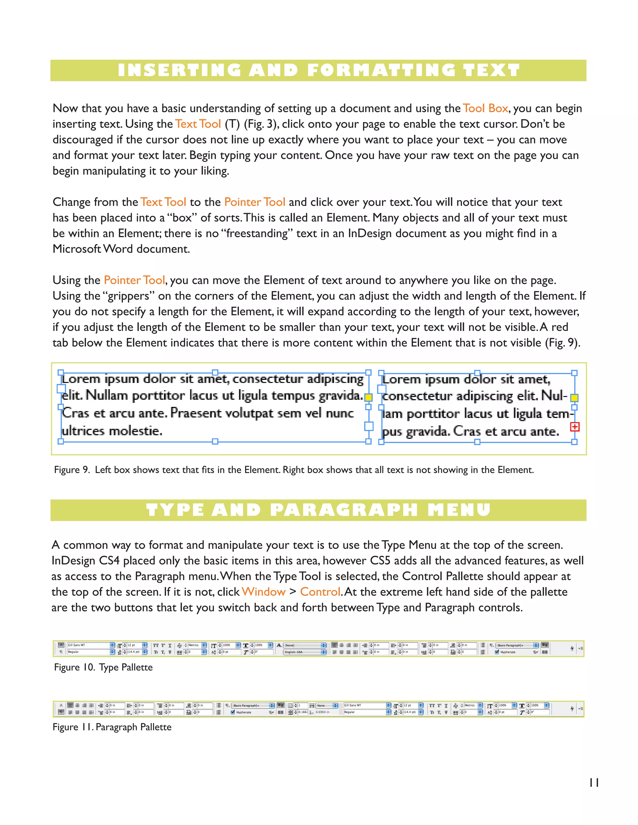 11
INSERTING AND FORMATTING TEXT
TYPE AND PARAGRAPH MENU
Now that you have a basic understanding of setting up a document and using theTool Box, you can begin
inserting text. Using the Text Tool (T) (Fig. 3), click onto your page to enable the text cursor. Don’t be
discouraged if the cursor does not line up exactly where you want to place your text – you can move
and format your text later. Begin typing your content. Once you have your raw text on the page you can
begin manipulating it to your liking.
Change from the Text Tool to the Pointer Tool and click over your text.You will notice that your text
has been placed into a “box” of sorts.This is called an Element. Many objects and all of your text must
be within an Element; there is no “freestanding” text in an InDesign document as you might find in a
Microsoft Word document.
Using the Pointer Tool, you can move the Element of text around to anywhere you like on the page.
Using the “grippers” on the corners of the Element, you can adjust the width and length of the Element. If
you do not specify a length for the Element, it will expand according to the length of your text, however,
if you adjust the length of the Element to be smaller than your text, your text will not be visible.A red
tab below the Element indicates that there is more content within the Element that is not visible (Fig. 9).
A common way to format and manipulate your text is to use the Type Menu at the top of the screen.
InDesign CS4 placed only the basic items in this area, however CS5 adds all the advanced features, as well
as access to the Paragraph menu.When the Type Tool is selected, the Control Pallette should appear at
the top of the screen. If it is not, click Window > Control.At the extreme left hand side of the pallette
are the two buttons that let you switch back and forth between Type and Paragraph controls.
Figure 9. Left box shows text that fits in the Element. Right box shows that all text is not showing in the Element.
Figure 10. Type Pallette
Figure 11. Paragraph Pallette
 
