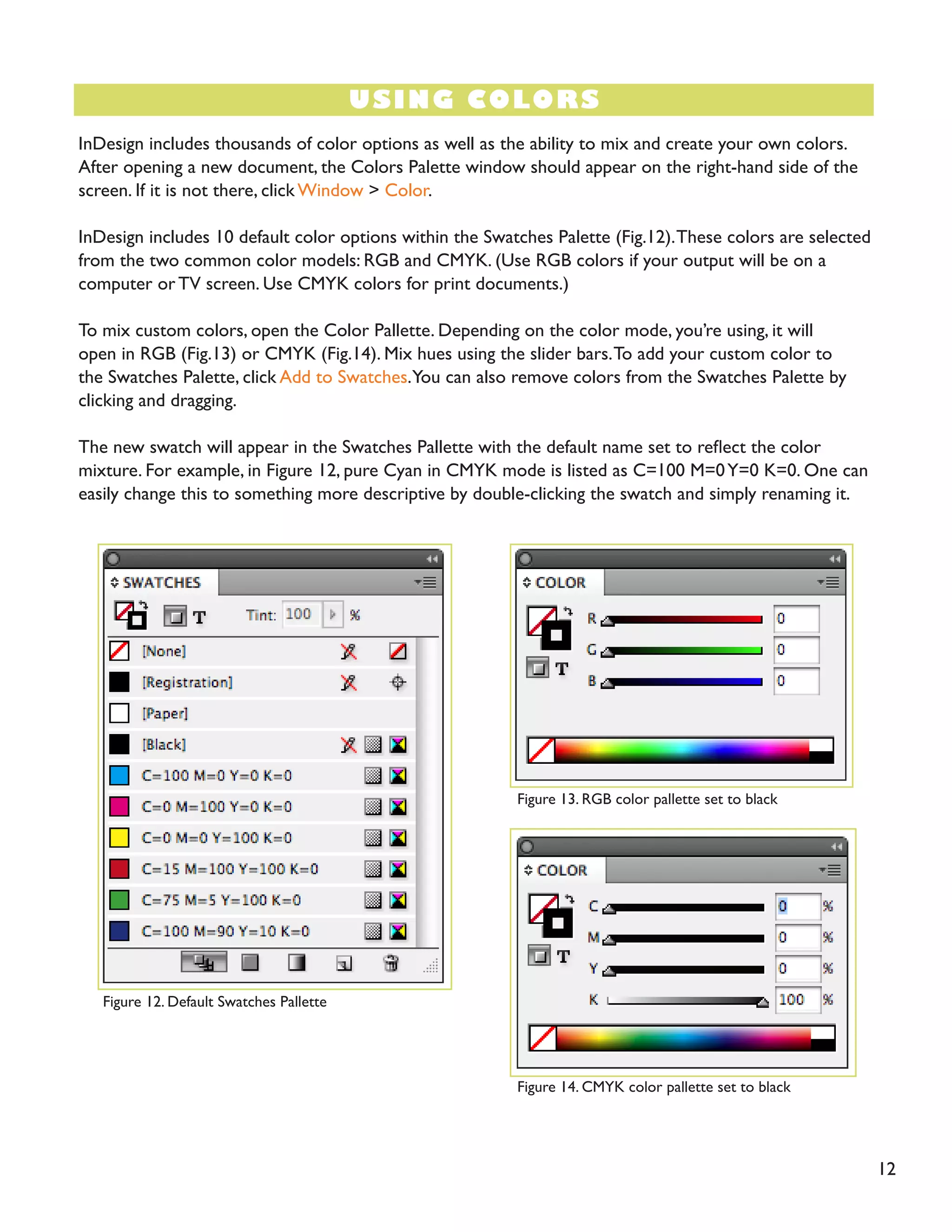 12
USING COLORS
InDesign includes thousands of color options as well as the ability to mix and create your own colors.
After opening a new document, the Colors Palette window should appear on the right-hand side of the
screen. If it is not there, click Window > Color.
InDesign includes 10 default color options within the Swatches Palette (Fig.12).These colors are selected
from the two common color models: RGB and CMYK. (Use RGB colors if your output will be on a
computer or TV screen. Use CMYK colors for print documents.)
To mix custom colors, open the Color Pallette. Depending on the color mode, you’re using, it will
open in RGB (Fig.13) or CMYK (Fig.14). Mix hues using the slider bars.To add your custom color to
the Swatches Palette, click Add to Swatches.You can also remove colors from the Swatches Palette by
clicking and dragging.
The new swatch will appear in the Swatches Pallette with the default name set to reflect the color
mixture. For example, in Figure 12, pure Cyan in CMYK mode is listed as C=100 M=0Y=0 K=0. One can
easily change this to something more descriptive by double-clicking the swatch and simply renaming it.
Figure 12. Default Swatches Pallette
Figure 13. RGB color pallette set to black
Figure 14. CMYK color pallette set to black
 