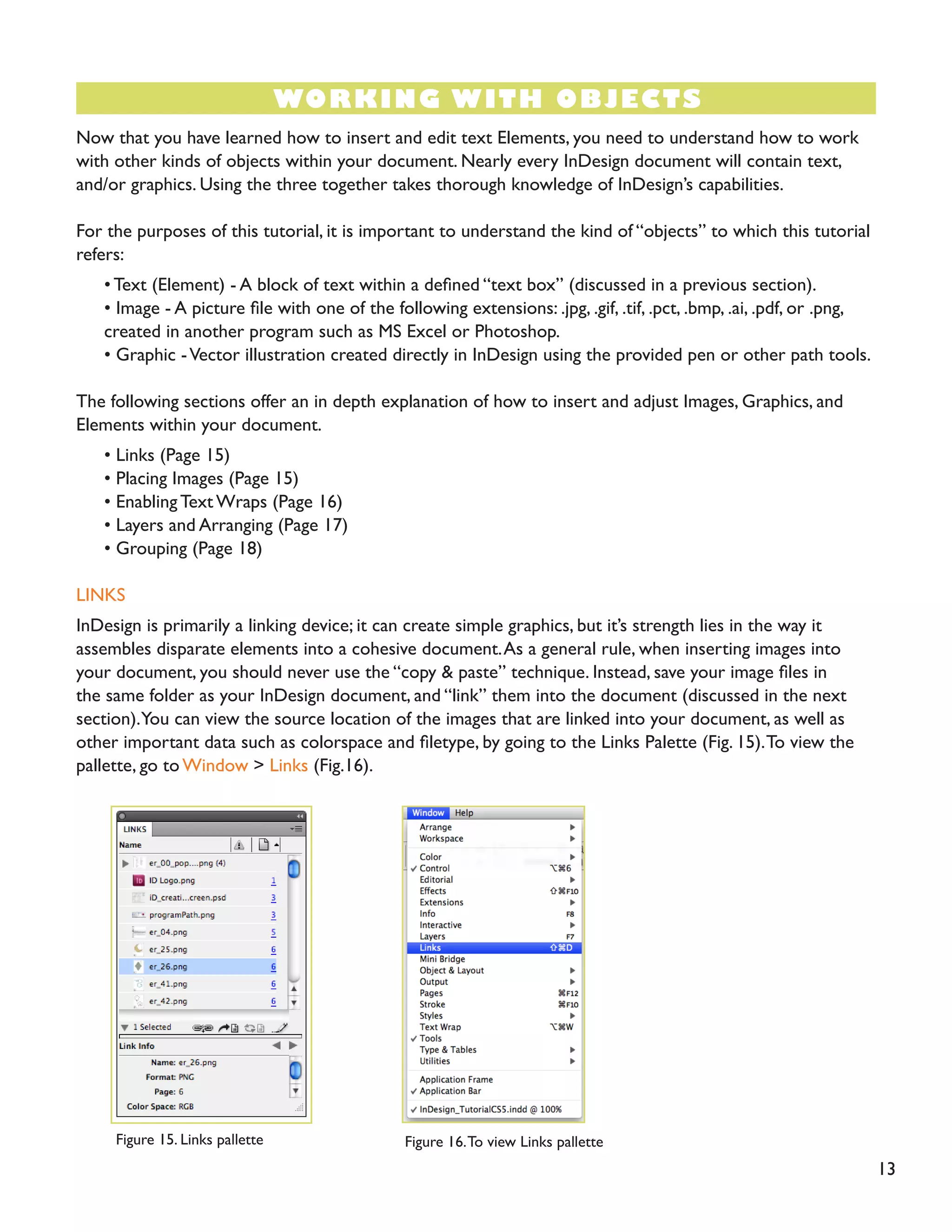 WORKING WITH OBJECTS
Now that you have learned how to insert and edit text Elements, you need to understand how to work
with other kinds of objects within your document. Nearly every InDesign document will contain text,
and/or graphics. Using the three together takes thorough knowledge of InDesign’s capabilities.
For the purposes of this tutorial, it is important to understand the kind of “objects” to which this tutorial
refers:
• Text (Element) - A block of text within a defined “text box” (discussed in a previous section).
• Image - A picture file with one of the following extensions: .jpg, .gif, .tif, .pct, .bmp, .ai, .pdf, or .png,
created in another program such as MS Excel or Photoshop.
• Graphic -Vector illustration created directly in InDesign using the provided pen or other path tools.
The following sections offer an in depth explanation of how to insert and adjust Images, Graphics, and
Elements within your document.
• Links (Page 15)
• Placing Images (Page 15)
• Enabling Text Wraps (Page 16)
• Layers and Arranging (Page 17)
• Grouping (Page 18)
LINKS
InDesign is primarily a linking device; it can create simple graphics, but it’s strength lies in the way it
assembles disparate elements into a cohesive document.As a general rule, when inserting images into
your document, you should never use the “copy & paste” technique. Instead, save your image files in
the same folder as your InDesign document, and “link” them into the document (discussed in the next
section).You can view the source location of the images that are linked into your document, as well as
other important data such as colorspace and filetype, by going to the Links Palette (Fig. 15).To view the
pallette, go to Window > Links (Fig.16).
Figure 15. Links pallette Figure 16.To view Links pallette
13
 