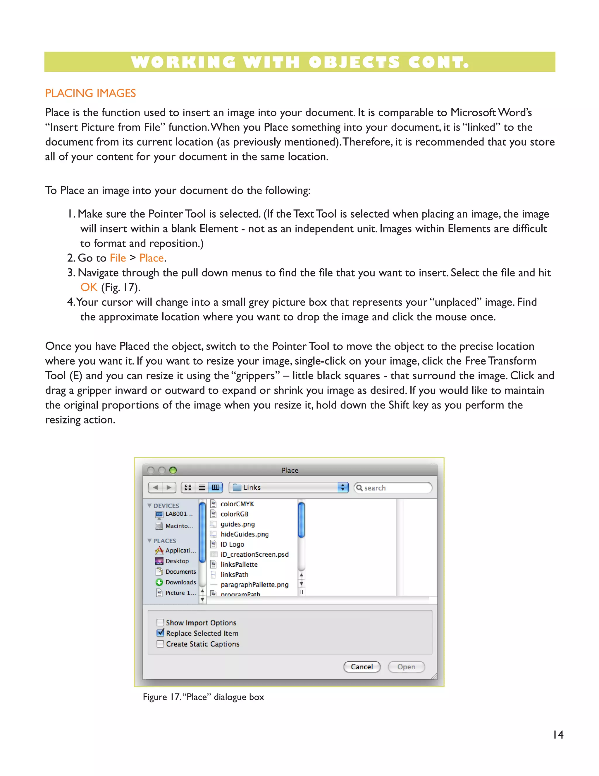14
PLACING IMAGES
Place is the function used to insert an image into your document. It is comparable to Microsoft Word’s
“Insert Picture from File” function.When you Place something into your document, it is “linked” to the
document from its current location (as previously mentioned).Therefore, it is recommended that you store
all of your content for your document in the same location.
To Place an image into your document do the following:
1. Make sure the Pointer Tool is selected. (If the Text Tool is selected when placing an image, the image
will insert within a blank Element - not as an independent unit. Images within Elements are difficult
to format and reposition.)
2. Go to File > Place.
3. Navigate through the pull down menus to find the file that you want to insert. Select the file and hit
OK (Fig. 17).
4.Your cursor will change into a small grey picture box that represents your “unplaced” image. Find
the approximate location where you want to drop the image and click the mouse once.
Once you have Placed the object, switch to the Pointer Tool to move the object to the precise location
where you want it. If you want to resize your image, single-click on your image, click the Free Transform
Tool (E) and you can resize it using the “grippers” – little black squares - that surround the image. Click and
drag a gripper inward or outward to expand or shrink you image as desired. If you would like to maintain
the original proportions of the image when you resize it, hold down the Shift key as you perform the
resizing action.
WORKING WITH OBJECTS CONT.
Figure 17.“Place” dialogue box
 