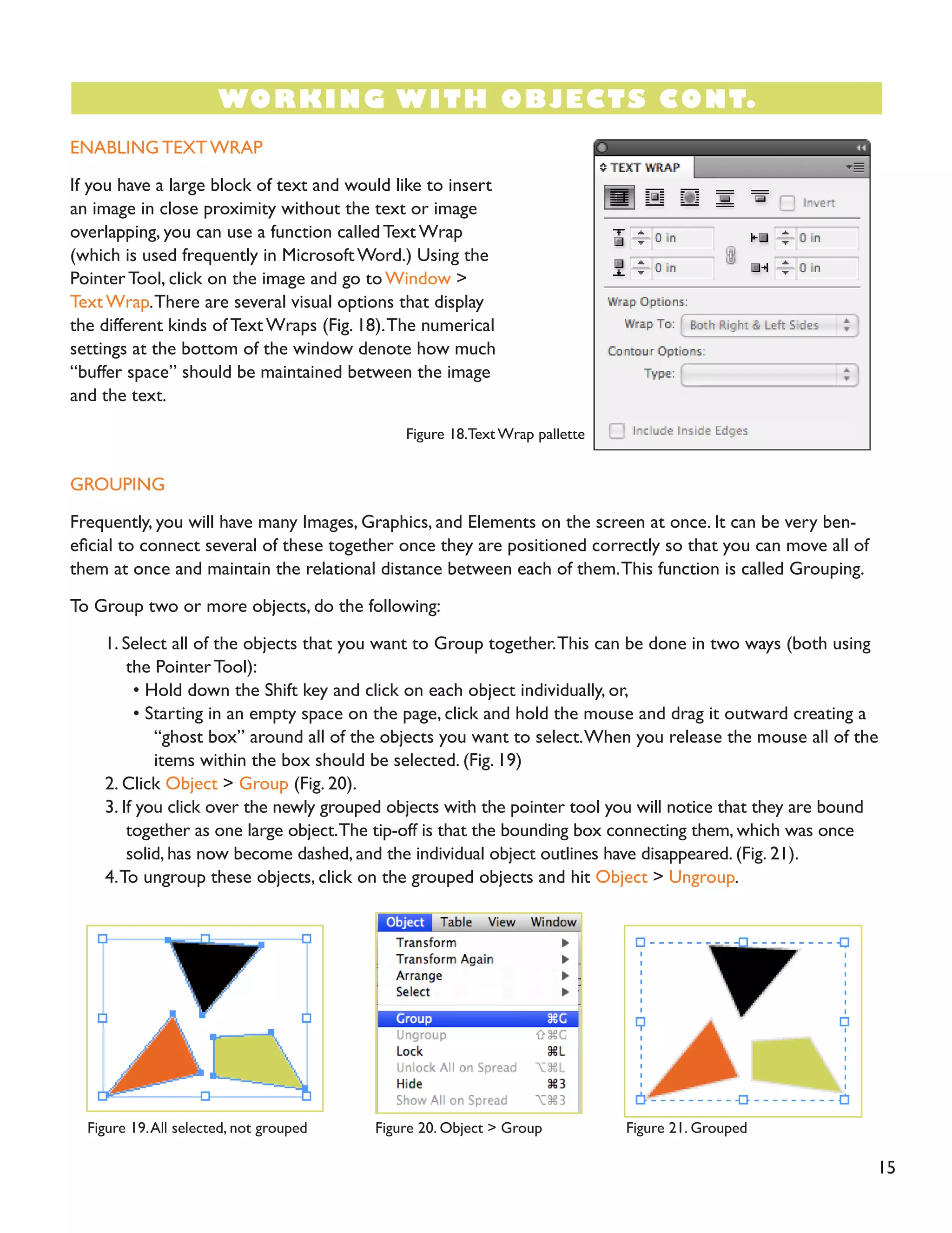 ENABLING TEXT WRAP
If you have a large block of text and would like to insert
an image in close proximity without the text or image
overlapping, you can use a function called Text Wrap
(which is used frequently in Microsoft Word.) Using the
Pointer Tool, click on the image and go to Window >
Text Wrap.There are several visual options that display
the different kinds of Text Wraps (Fig. 18).The numerical
settings at the bottom of the window denote how much
“buffer space” should be maintained between the image
and the text.
GROUPING
Frequently, you will have many Images, Graphics, and Elements on the screen at once. It can be very ben-
eficial to connect several of these together once they are positioned correctly so that you can move all of
them at once and maintain the relational distance between each of them.This function is called Grouping.
To Group two or more objects, do the following:
1. Select all of the objects that you want to Group together.This can be done in two ways (both using
the Pointer Tool):
• Hold down the Shift key and click on each object individually, or,
• Starting in an empty space on the page, click and hold the mouse and drag it outward creating a
“ghost box” around all of the objects you want to select.When you release the mouse all of the
items within the box should be selected. (Fig. 19)
2. Click Object > Group (Fig. 20).
3. If you click over the newly grouped objects with the pointer tool you will notice that they are bound
together as one large object.The tip-off is that the bounding box connecting them, which was once
solid, has now become dashed, and the individual object outlines have disappeared. (Fig. 21).
4.To ungroup these objects, click on the grouped objects and hit Object > Ungroup.
15
WORKING WITH OBJECTS CONT.
Figure 18.Text Wrap pallette
Figure 19.All selected, not grouped Figure 20. Object > Group Figure 21. Grouped
 